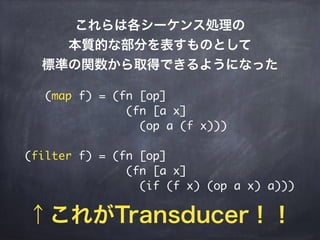 これらは各シーケンス処理の
本質的な部分を表すものとして
標準の関数から取得できるようになった
(map f) = (fn [op]
(fn [a x]
(op a (f x)))
(filter f) = (fn [op]
(fn [a x]
(if (f x) (op a x) a)))
↑これがTransducer！！
 