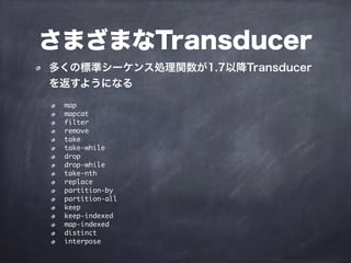 さまざまなTransducer
多くの標準シーケンス処理関数が1.7以降Transducer
を返すようになる
map
mapcat
filter
remove
take
take-while
drop
drop-while
take-nth
replace
partition-by
partition-all
keep
keep-indexed
map-indexed
distinct
interpose
 
