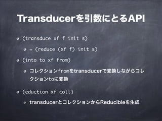 Transducerを引数にとるAPI
(transduce xf f init s)
= (reduce (xf f) init s)
(into to xf from)
コレクションfromをtransducerで変換しながらコレ
クションtoに変換
(eduction xf coll)
transducerとコレクションからReducibleを生成
 