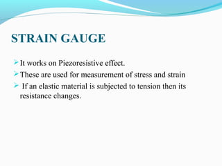 STRAIN GAUGE
It works on Piezoresistive effect.
These are used for measurement of stress and strain
 If an elastic material is subjected to tension then its
resistance changes.
 