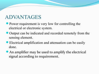 ADVANTAGES
Power requirement is very low for controlling the
electrical or electronic system.
Output can be indicated and recorded remotely from the
sensing element.
Electrical amplification and attenuation can be easily
done.
An amplifier may be used to amplify the electrical
signal according to requirement.
 