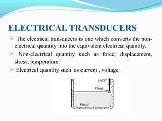 ELECTRICAL TRANSDUCERS
 The electrical transducers is one which converts the non-
electrical quantity into the equivalent electrical quantity.
 Non-electrical quantity such as force, displacement,
stress, temperature.
 Electrical quantity such as current , voltage
 