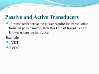 Passive and Active Transducers
If transducers derive the power require for transduction
from an power source, then this kind of transducer are
known as passive transducer
Example
LVDT
RVDT
 