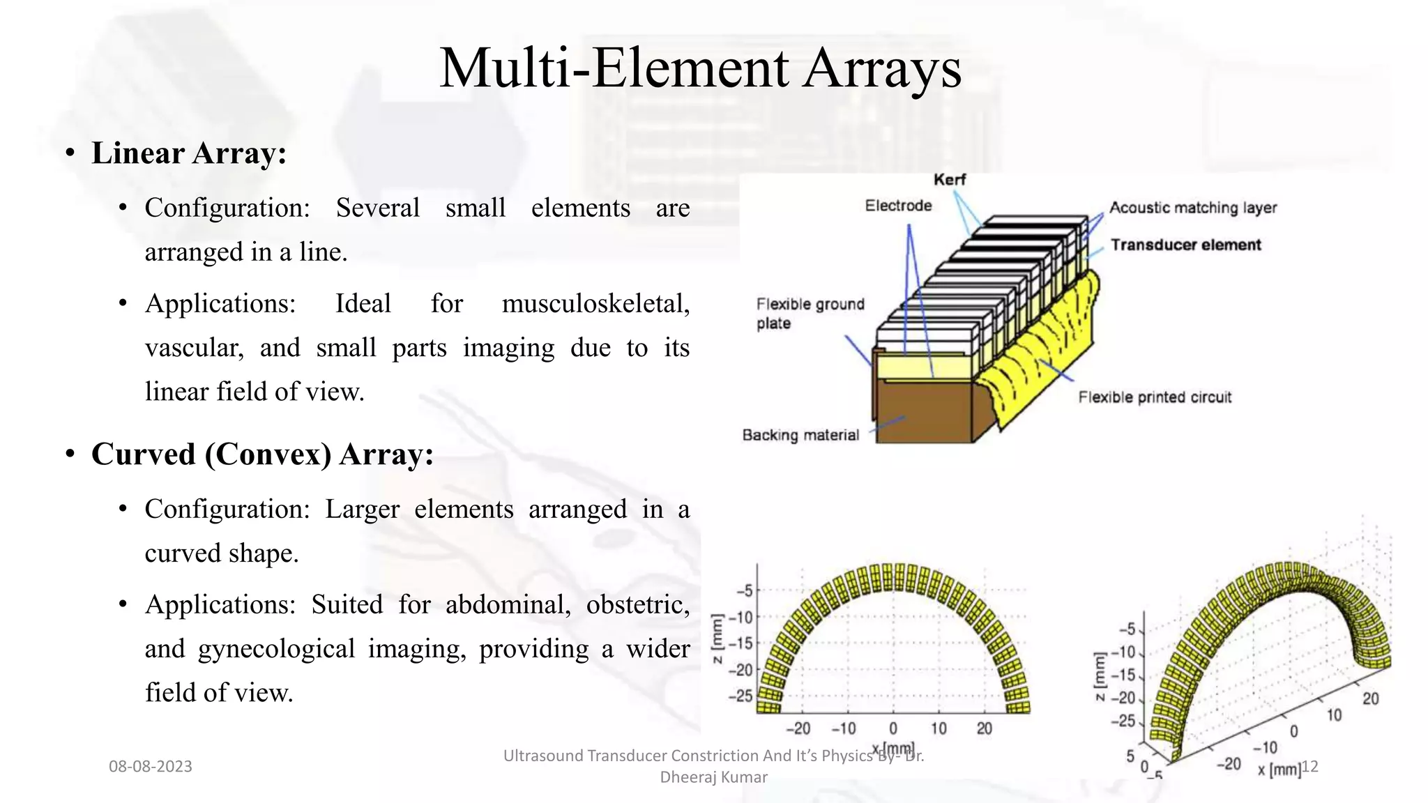 Multi-Element Arrays
• Linear Array:
• Configuration: Several small elements are
arranged in a line.
• Applications: Ideal for musculoskeletal,
vascular, and small parts imaging due to its
linear field of view.
• Curved (Convex) Array:
• Configuration: Larger elements arranged in a
curved shape.
• Applications: Suited for abdominal, obstetric,
and gynecological imaging, providing a wider
field of view.
08-08-2023
Ultrasound Transducer Constriction And It’s Physics By- Dr.
Dheeraj Kumar
12
 
