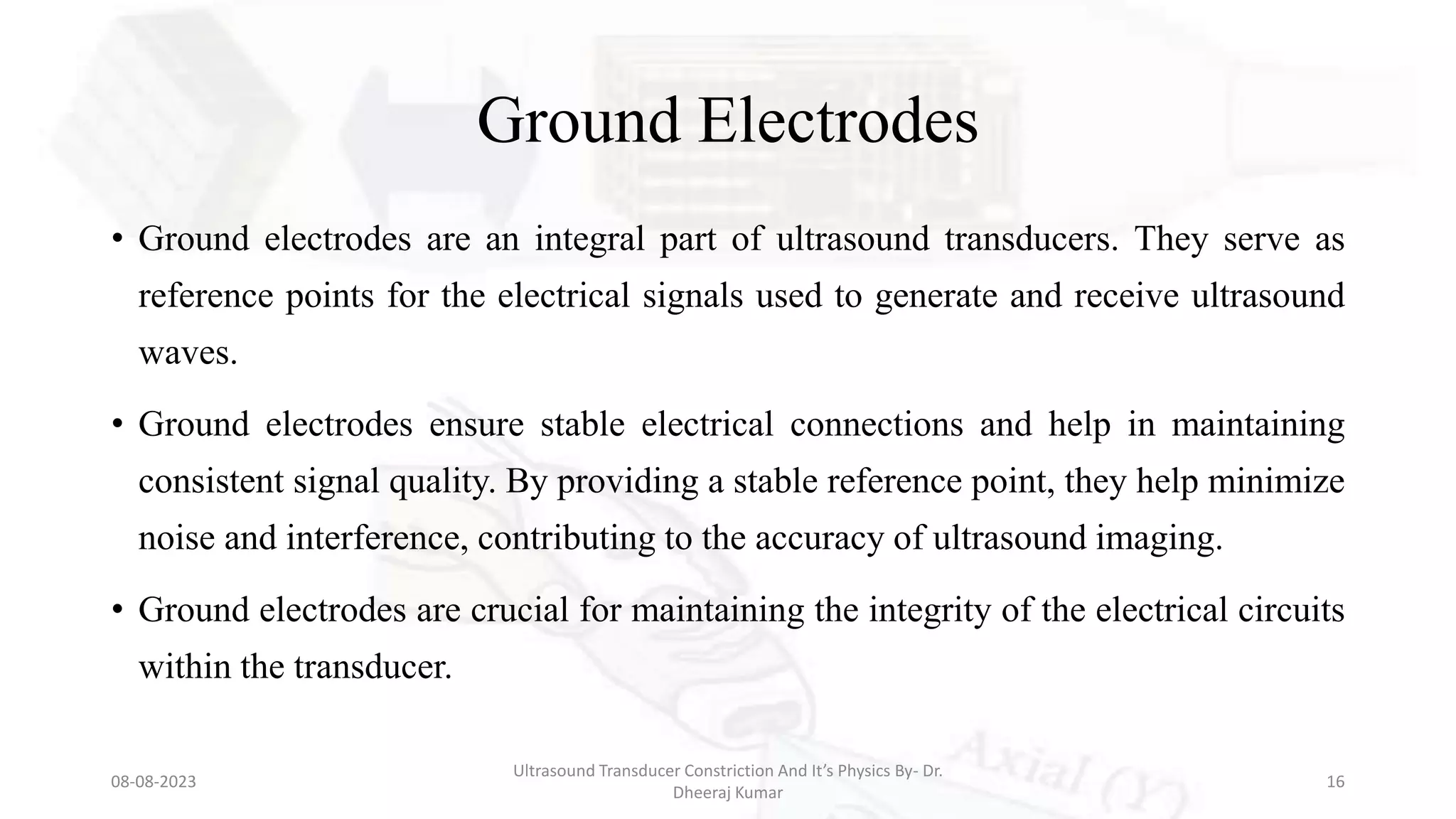 Ground Electrodes
• Ground electrodes are an integral part of ultrasound transducers. They serve as
reference points for the electrical signals used to generate and receive ultrasound
waves.
• Ground electrodes ensure stable electrical connections and help in maintaining
consistent signal quality. By providing a stable reference point, they help minimize
noise and interference, contributing to the accuracy of ultrasound imaging.
• Ground electrodes are crucial for maintaining the integrity of the electrical circuits
within the transducer.
08-08-2023
Ultrasound Transducer Constriction And It’s Physics By- Dr.
Dheeraj Kumar
16
 