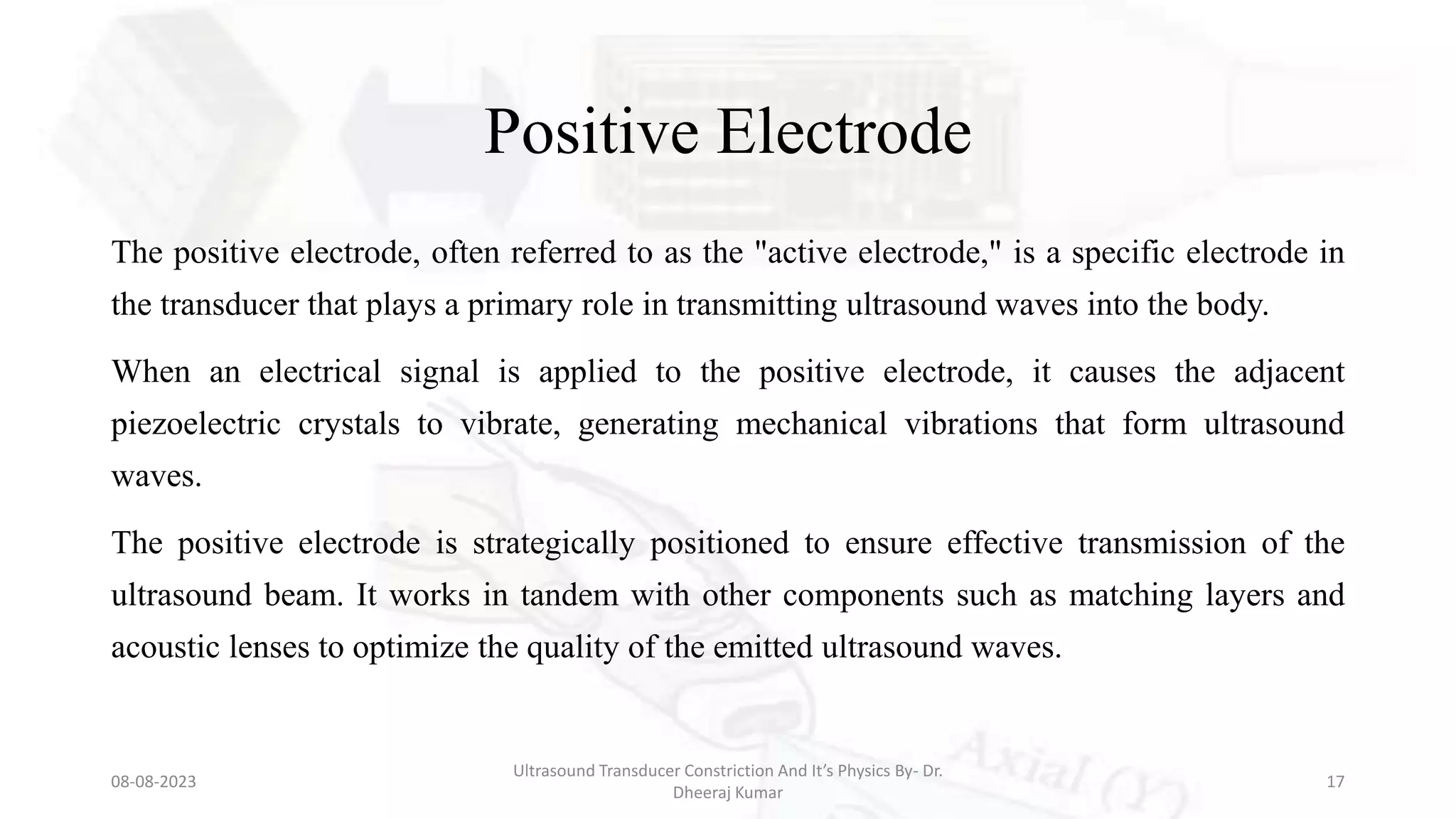 Positive Electrode
The positive electrode, often referred to as the "active electrode," is a specific electrode in
the transducer that plays a primary role in transmitting ultrasound waves into the body.
When an electrical signal is applied to the positive electrode, it causes the adjacent
piezoelectric crystals to vibrate, generating mechanical vibrations that form ultrasound
waves.
The positive electrode is strategically positioned to ensure effective transmission of the
ultrasound beam. It works in tandem with other components such as matching layers and
acoustic lenses to optimize the quality of the emitted ultrasound waves.
08-08-2023
Ultrasound Transducer Constriction And It’s Physics By- Dr.
Dheeraj Kumar
17
 