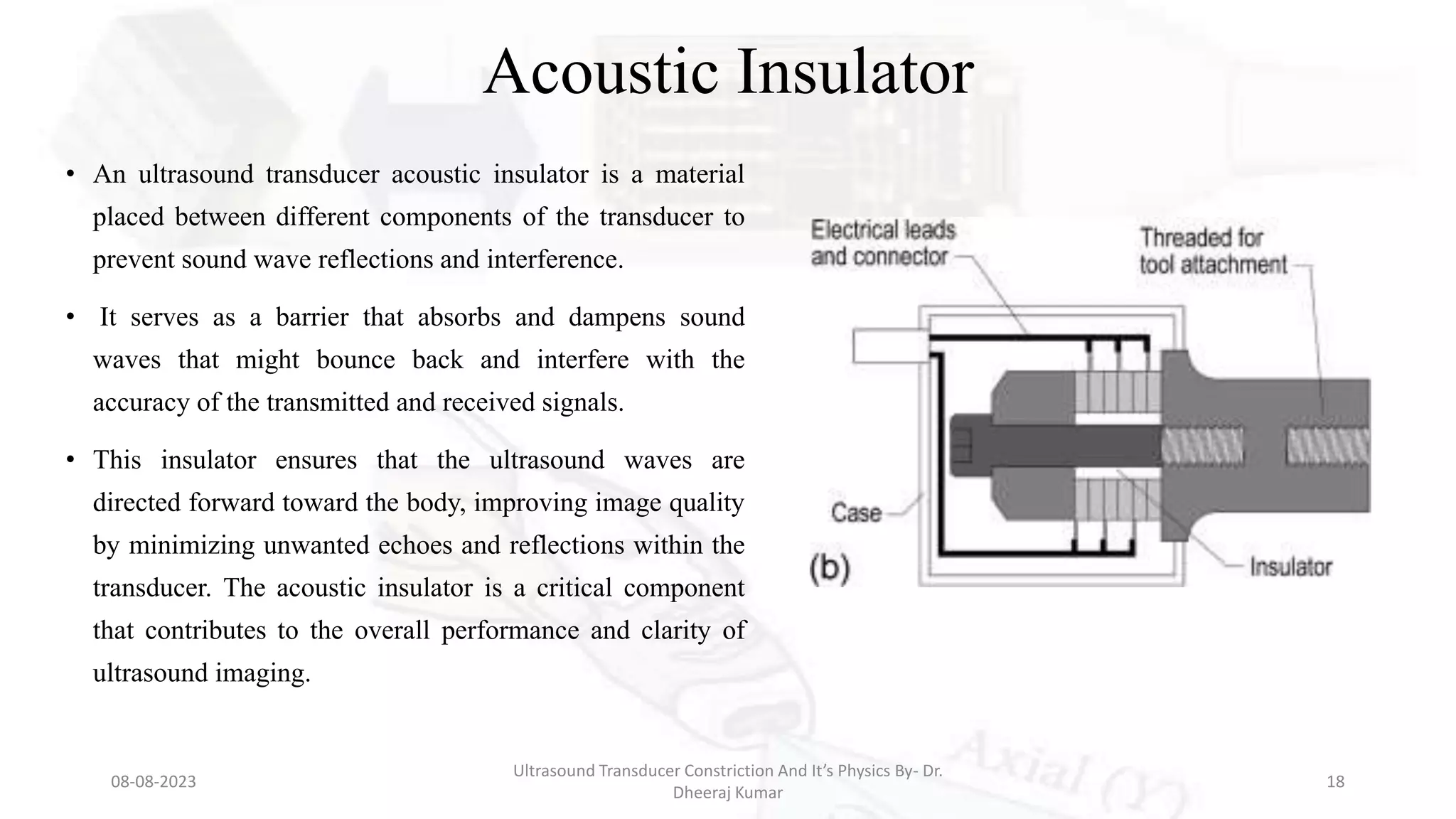 Acoustic Insulator
• An ultrasound transducer acoustic insulator is a material
placed between different components of the transducer to
prevent sound wave reflections and interference.
• It serves as a barrier that absorbs and dampens sound
waves that might bounce back and interfere with the
accuracy of the transmitted and received signals.
• This insulator ensures that the ultrasound waves are
directed forward toward the body, improving image quality
by minimizing unwanted echoes and reflections within the
transducer. The acoustic insulator is a critical component
that contributes to the overall performance and clarity of
ultrasound imaging.
08-08-2023
Ultrasound Transducer Constriction And It’s Physics By- Dr.
Dheeraj Kumar
18
 