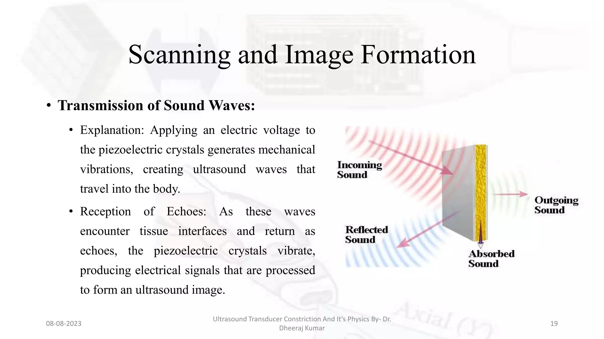 Scanning and Image Formation
• Transmission of Sound Waves:
• Explanation: Applying an electric voltage to
the piezoelectric crystals generates mechanical
vibrations, creating ultrasound waves that
travel into the body.
• Reception of Echoes: As these waves
encounter tissue interfaces and return as
echoes, the piezoelectric crystals vibrate,
producing electrical signals that are processed
to form an ultrasound image.
08-08-2023
Ultrasound Transducer Constriction And It’s Physics By- Dr.
Dheeraj Kumar
19
 