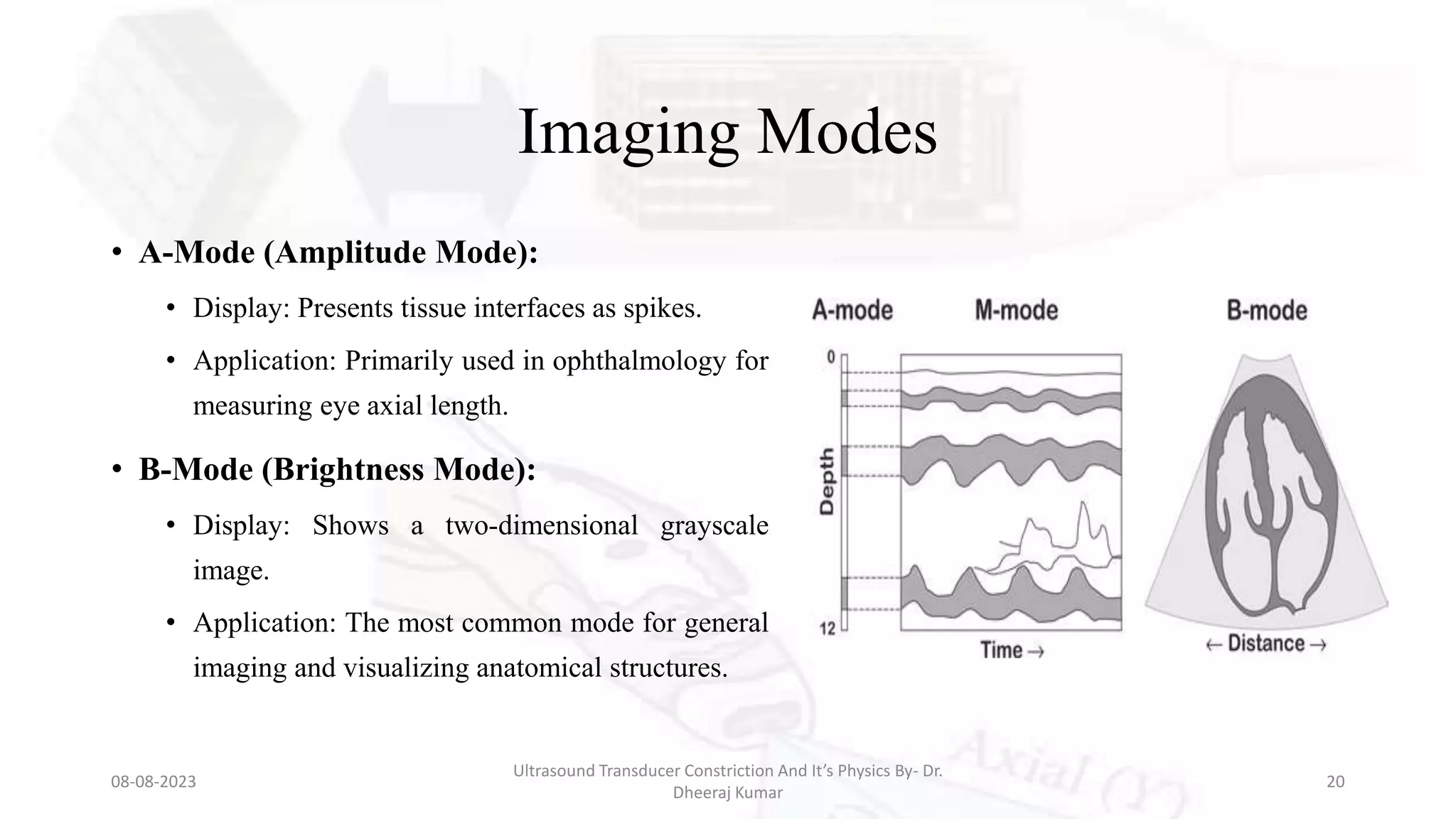 Imaging Modes
• A-Mode (Amplitude Mode):
• Display: Presents tissue interfaces as spikes.
• Application: Primarily used in ophthalmology for
measuring eye axial length.
• B-Mode (Brightness Mode):
• Display: Shows a two-dimensional grayscale
image.
• Application: The most common mode for general
imaging and visualizing anatomical structures.
08-08-2023
Ultrasound Transducer Constriction And It’s Physics By- Dr.
Dheeraj Kumar
20
 