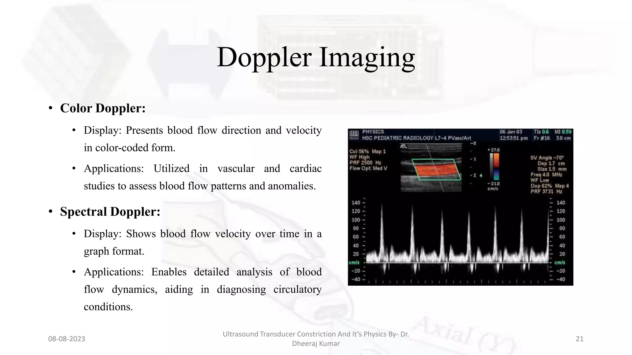 Doppler Imaging
• Color Doppler:
• Display: Presents blood flow direction and velocity
in color-coded form.
• Applications: Utilized in vascular and cardiac
studies to assess blood flow patterns and anomalies.
• Spectral Doppler:
• Display: Shows blood flow velocity over time in a
graph format.
• Applications: Enables detailed analysis of blood
flow dynamics, aiding in diagnosing circulatory
conditions.
08-08-2023
Ultrasound Transducer Constriction And It’s Physics By- Dr.
Dheeraj Kumar
21
 