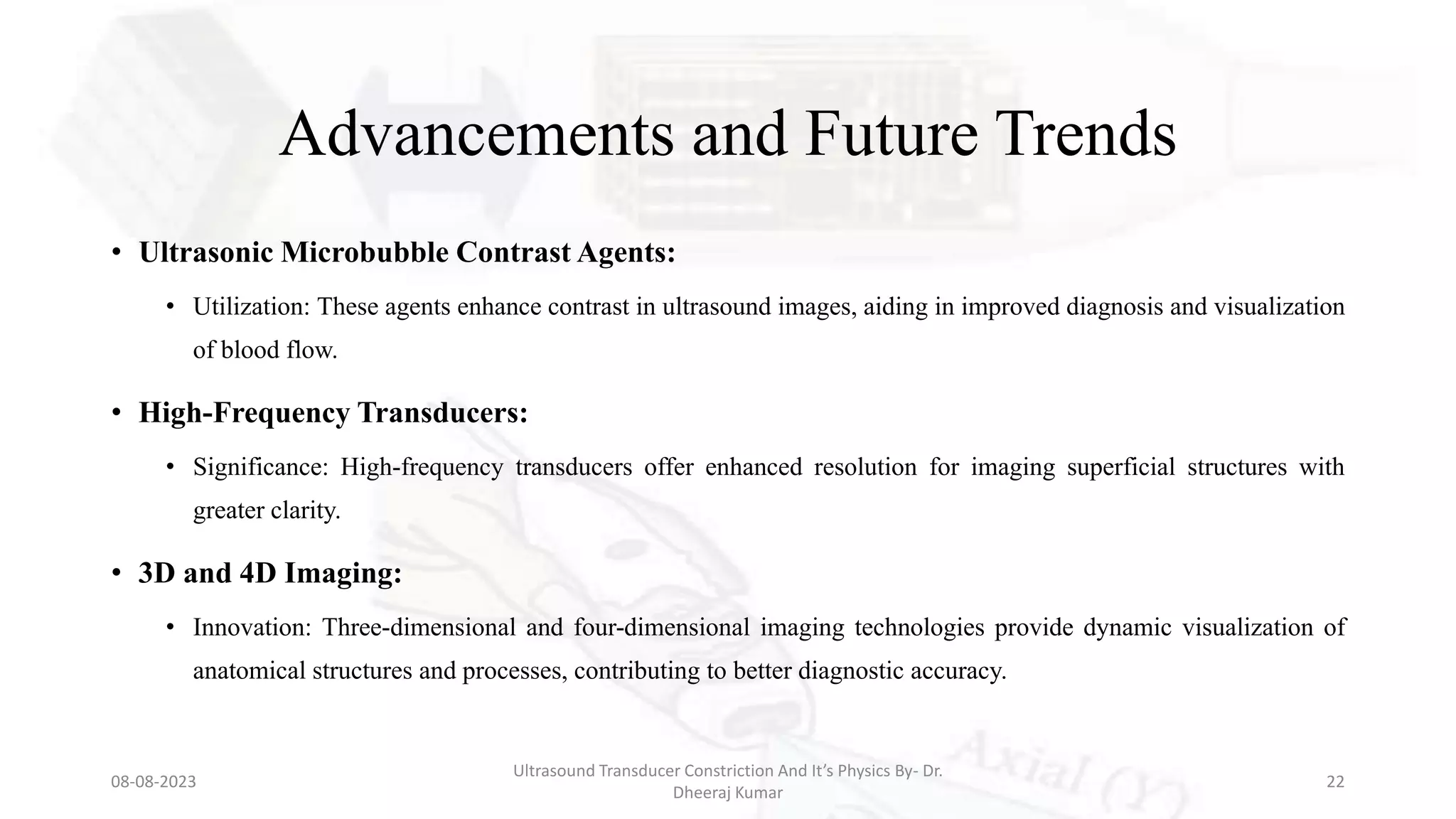 Advancements and Future Trends
• Ultrasonic Microbubble Contrast Agents:
• Utilization: These agents enhance contrast in ultrasound images, aiding in improved diagnosis and visualization
of blood flow.
• High-Frequency Transducers:
• Significance: High-frequency transducers offer enhanced resolution for imaging superficial structures with
greater clarity.
• 3D and 4D Imaging:
• Innovation: Three-dimensional and four-dimensional imaging technologies provide dynamic visualization of
anatomical structures and processes, contributing to better diagnostic accuracy.
08-08-2023
Ultrasound Transducer Constriction And It’s Physics By- Dr.
Dheeraj Kumar
22
 