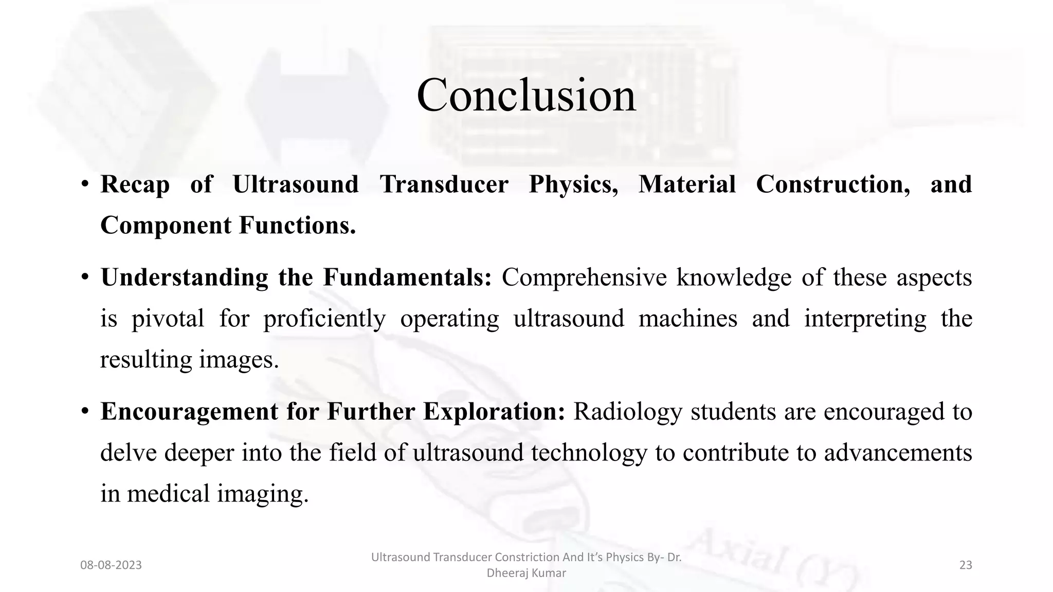 Conclusion
• Recap of Ultrasound Transducer Physics, Material Construction, and
Component Functions.
• Understanding the Fundamentals: Comprehensive knowledge of these aspects
is pivotal for proficiently operating ultrasound machines and interpreting the
resulting images.
• Encouragement for Further Exploration: Radiology students are encouraged to
delve deeper into the field of ultrasound technology to contribute to advancements
in medical imaging.
08-08-2023
Ultrasound Transducer Constriction And It’s Physics By- Dr.
Dheeraj Kumar
23
 