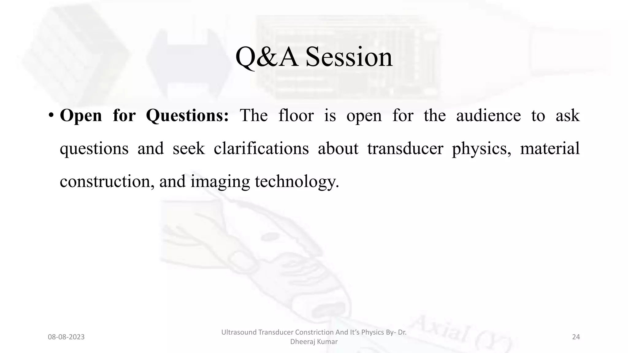 Q&A Session
• Open for Questions: The floor is open for the audience to ask
questions and seek clarifications about transducer physics, material
construction, and imaging technology.
08-08-2023
Ultrasound Transducer Constriction And It’s Physics By- Dr.
Dheeraj Kumar
24
 