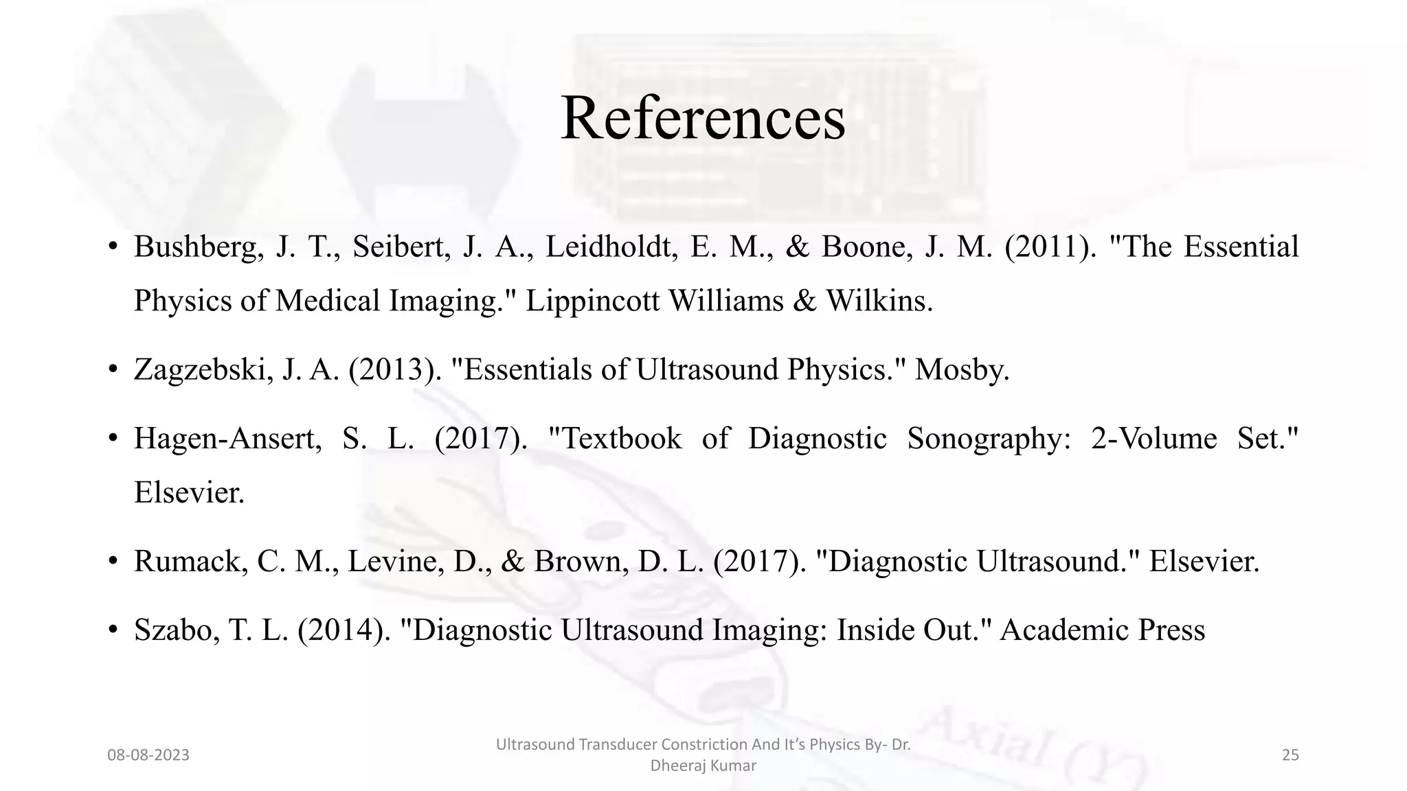 References
• Bushberg, J. T., Seibert, J. A., Leidholdt, E. M., & Boone, J. M. (2011). "The Essential
Physics of Medical Imaging." Lippincott Williams & Wilkins.
• Zagzebski, J. A. (2013). "Essentials of Ultrasound Physics." Mosby.
• Hagen-Ansert, S. L. (2017). "Textbook of Diagnostic Sonography: 2-Volume Set."
Elsevier.
• Rumack, C. M., Levine, D., & Brown, D. L. (2017). "Diagnostic Ultrasound." Elsevier.
• Szabo, T. L. (2014). "Diagnostic Ultrasound Imaging: Inside Out." Academic Press
08-08-2023
Ultrasound Transducer Constriction And It’s Physics By- Dr.
Dheeraj Kumar
25
 