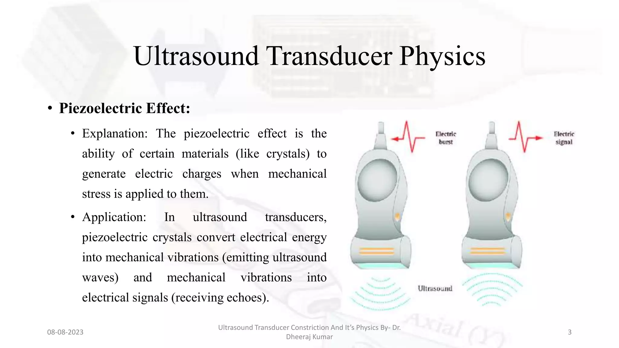 Ultrasound Transducer Physics
• Piezoelectric Effect:
• Explanation: The piezoelectric effect is the
ability of certain materials (like crystals) to
generate electric charges when mechanical
stress is applied to them.
• Application: In ultrasound transducers,
piezoelectric crystals convert electrical energy
into mechanical vibrations (emitting ultrasound
waves) and mechanical vibrations into
electrical signals (receiving echoes).
08-08-2023
Ultrasound Transducer Constriction And It’s Physics By- Dr.
Dheeraj Kumar
3
 