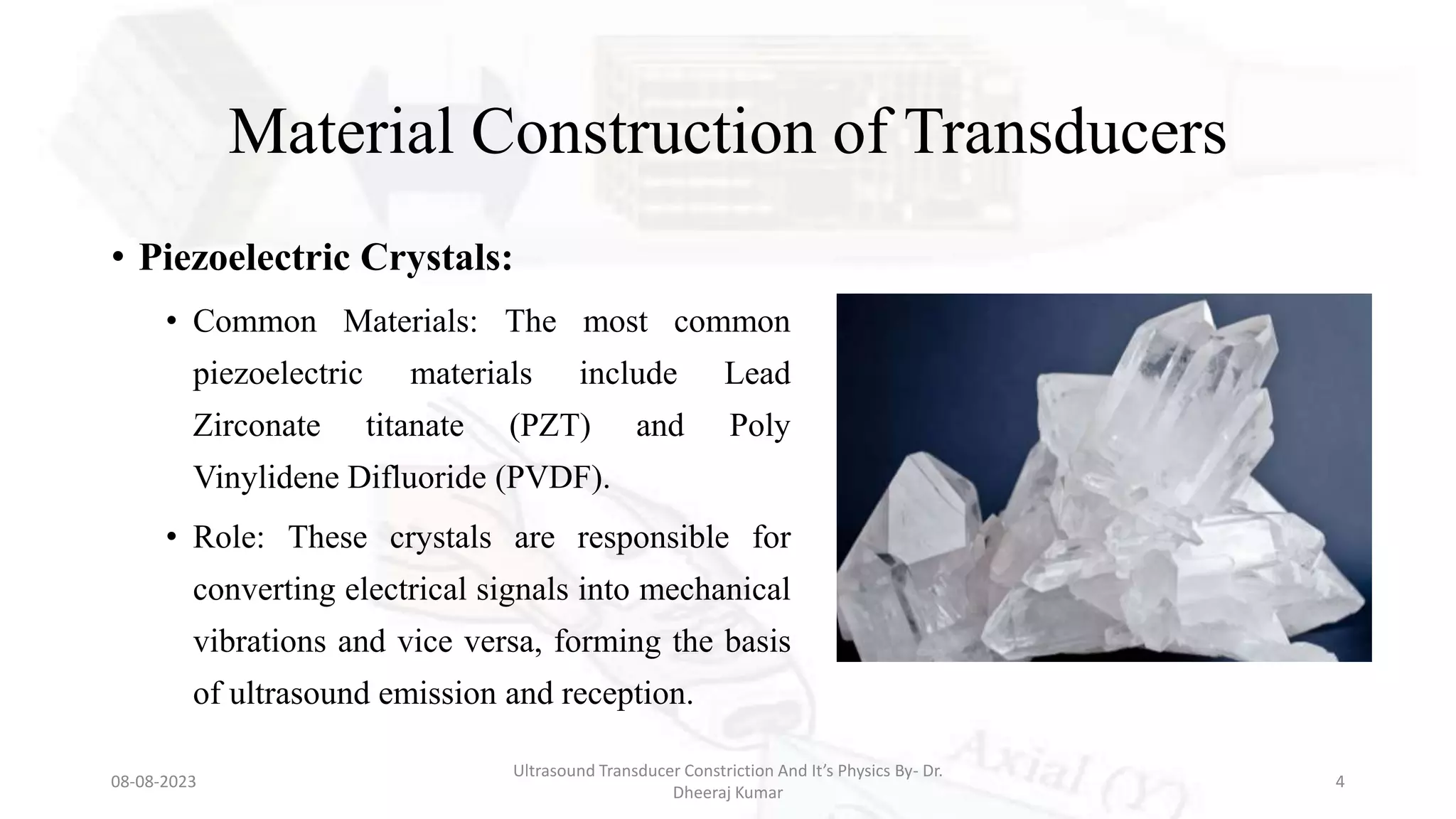 Material Construction of Transducers
• Piezoelectric Crystals:
• Common Materials: The most common
piezoelectric materials include Lead
Zirconate titanate (PZT) and Poly
Vinylidene Difluoride (PVDF).
• Role: These crystals are responsible for
converting electrical signals into mechanical
vibrations and vice versa, forming the basis
of ultrasound emission and reception.
08-08-2023
Ultrasound Transducer Constriction And It’s Physics By- Dr.
Dheeraj Kumar
4
 