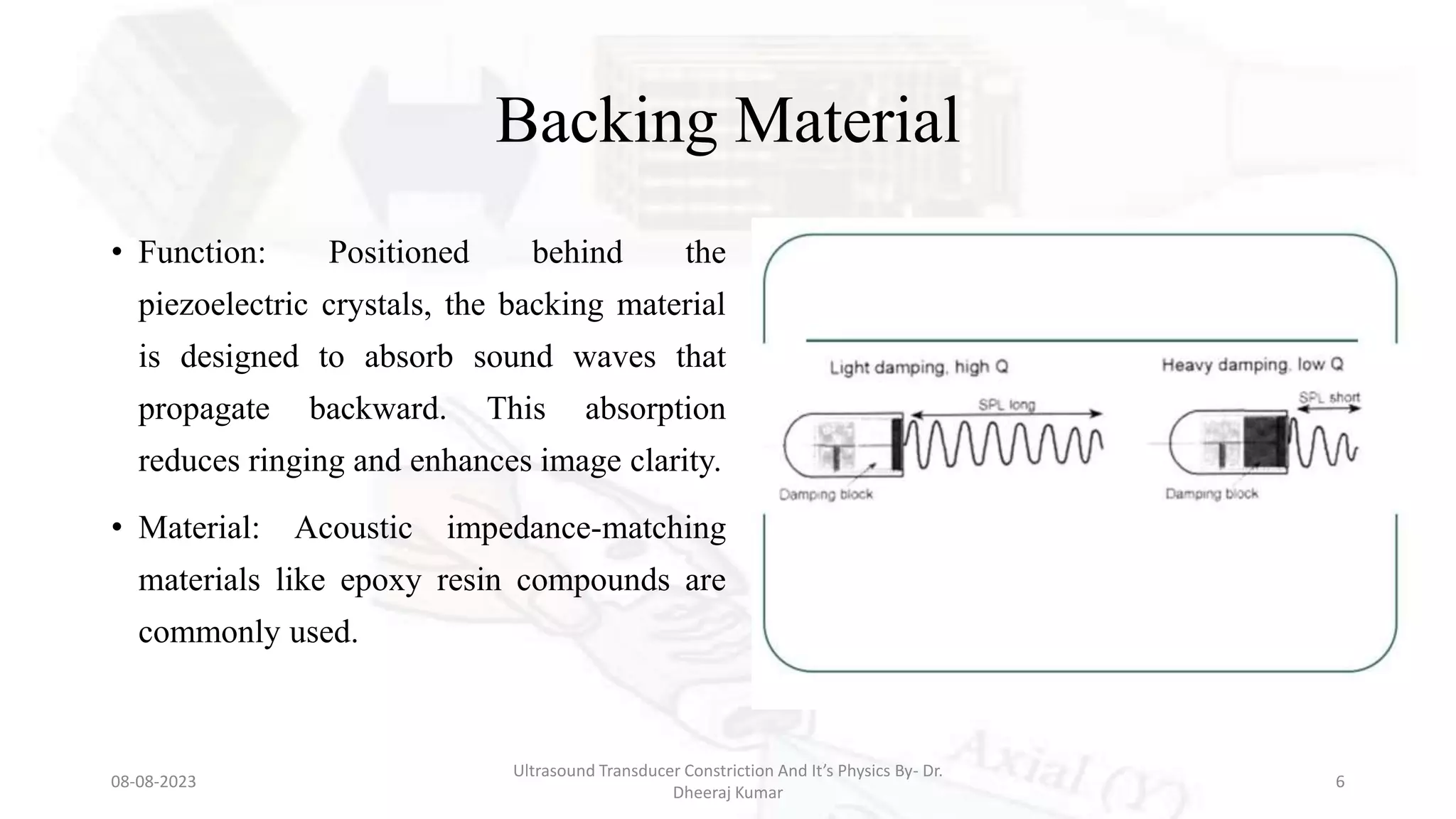 Backing Material
• Function: Positioned behind the
piezoelectric crystals, the backing material
is designed to absorb sound waves that
propagate backward. This absorption
reduces ringing and enhances image clarity.
• Material: Acoustic impedance-matching
materials like epoxy resin compounds are
commonly used.
08-08-2023
Ultrasound Transducer Constriction And It’s Physics By- Dr.
Dheeraj Kumar
6
 