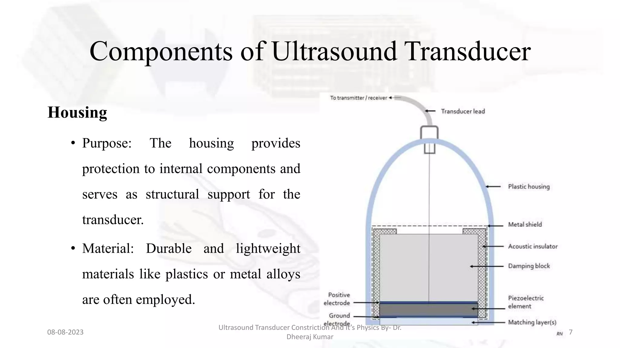 Components of Ultrasound Transducer
Housing
• Purpose: The housing provides
protection to internal components and
serves as structural support for the
transducer.
• Material: Durable and lightweight
materials like plastics or metal alloys
are often employed.
08-08-2023
Ultrasound Transducer Constriction And It’s Physics By- Dr.
Dheeraj Kumar
7
 