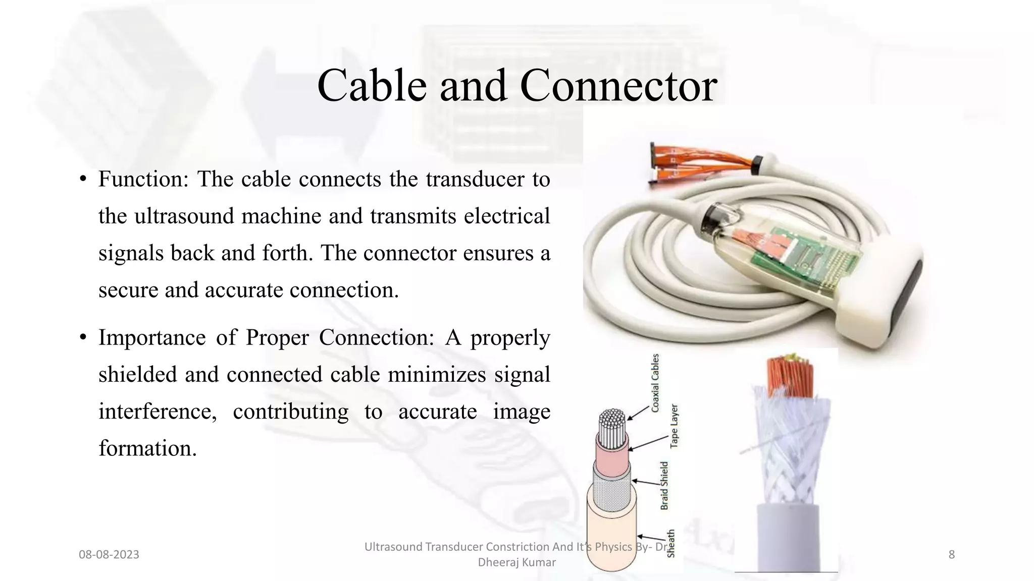 Cable and Connector
• Function: The cable connects the transducer to
the ultrasound machine and transmits electrical
signals back and forth. The connector ensures a
secure and accurate connection.
• Importance of Proper Connection: A properly
shielded and connected cable minimizes signal
interference, contributing to accurate image
formation.
08-08-2023
Ultrasound Transducer Constriction And It’s Physics By- Dr.
Dheeraj Kumar
8
 