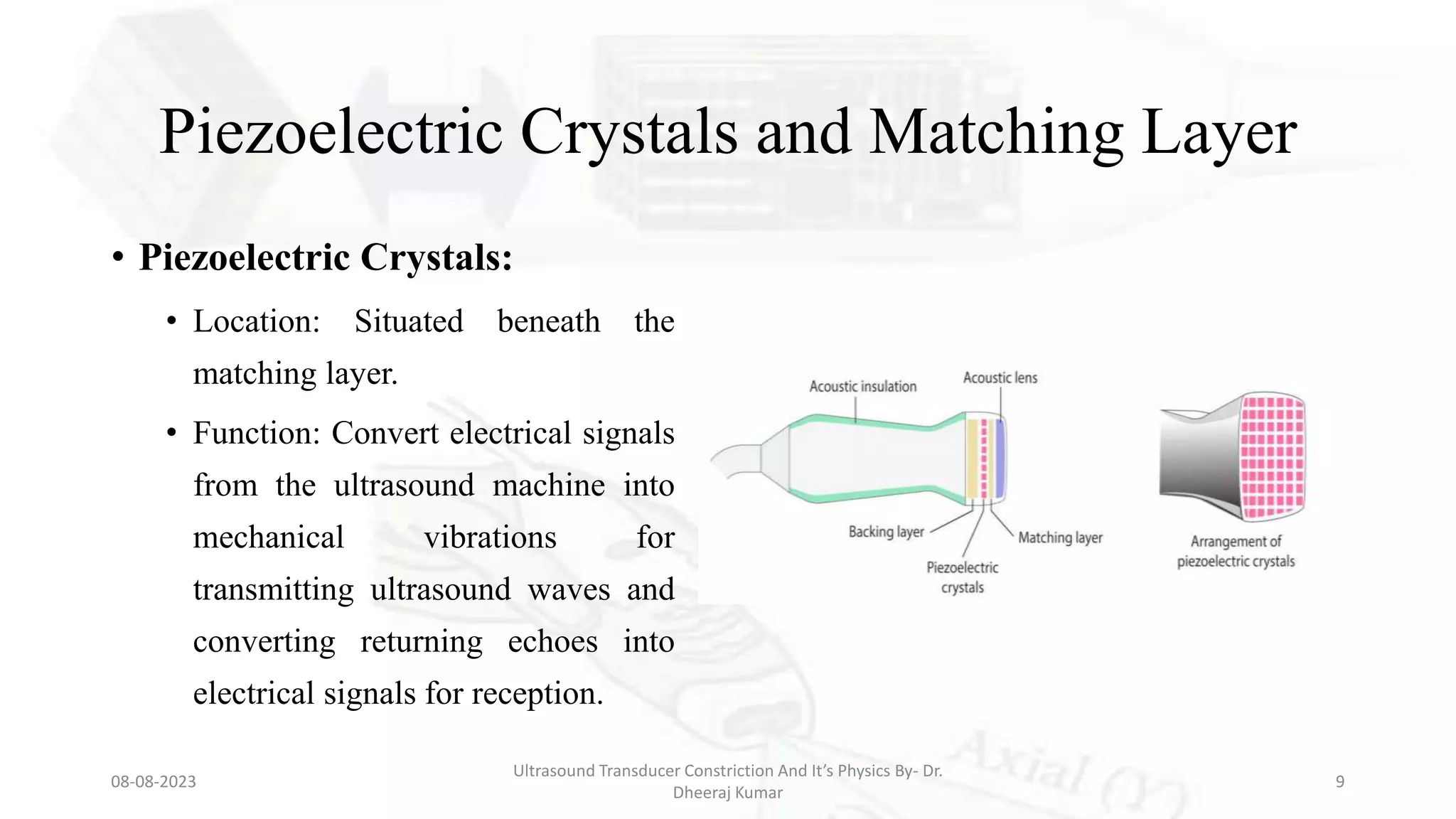 Piezoelectric Crystals and Matching Layer
• Piezoelectric Crystals:
• Location: Situated beneath the
matching layer.
• Function: Convert electrical signals
from the ultrasound machine into
mechanical vibrations for
transmitting ultrasound waves and
converting returning echoes into
electrical signals for reception.
08-08-2023
Ultrasound Transducer Constriction And It’s Physics By- Dr.
Dheeraj Kumar
9
 