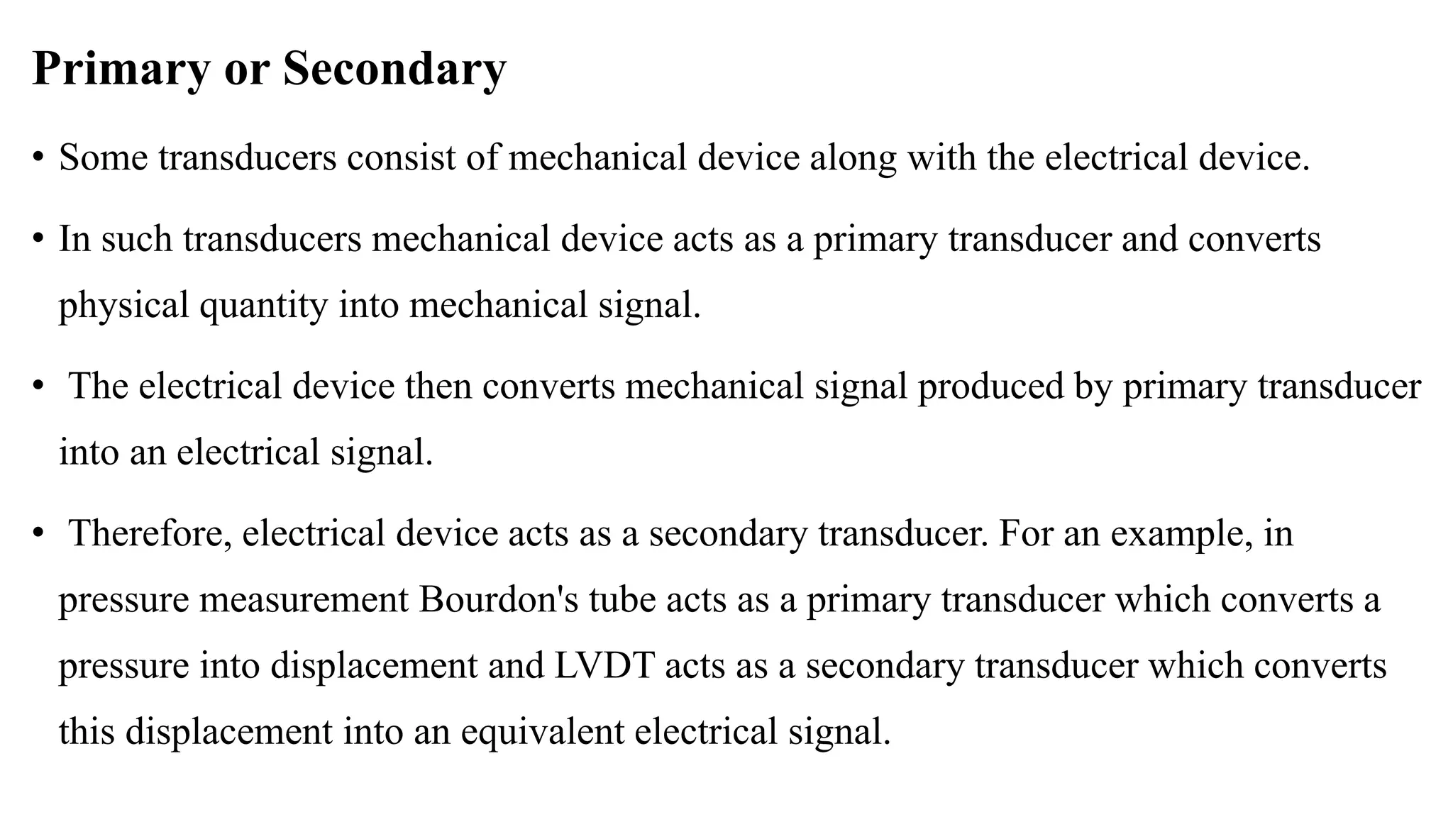 Primary or Secondary
• Some transducers consist of mechanical device along with the electrical device.
• In such transducers mechanical device acts as a primary transducer and converts
physical quantity into mechanical signal.
• The electrical device then converts mechanical signal produced by primary transducer
into an electrical signal.
• Therefore, electrical device acts as a secondary transducer. For an example, in
pressure measurement Bourdon's tube acts as a primary transducer which converts a
pressure into displacement and LVDT acts as a secondary transducer which converts
this displacement into an equivalent electrical signal.
 