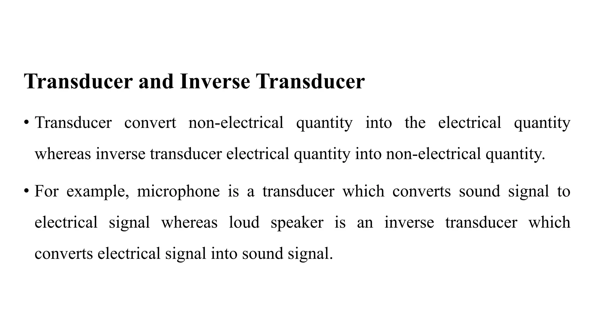 Transducer and Inverse Transducer
• Transducer convert non-electrical quantity into the electrical quantity
whereas inverse transducer electrical quantity into non-electrical quantity.
• For example, microphone is a transducer which converts sound signal to
electrical signal whereas loud speaker is an inverse transducer which
converts electrical signal into sound signal.
 