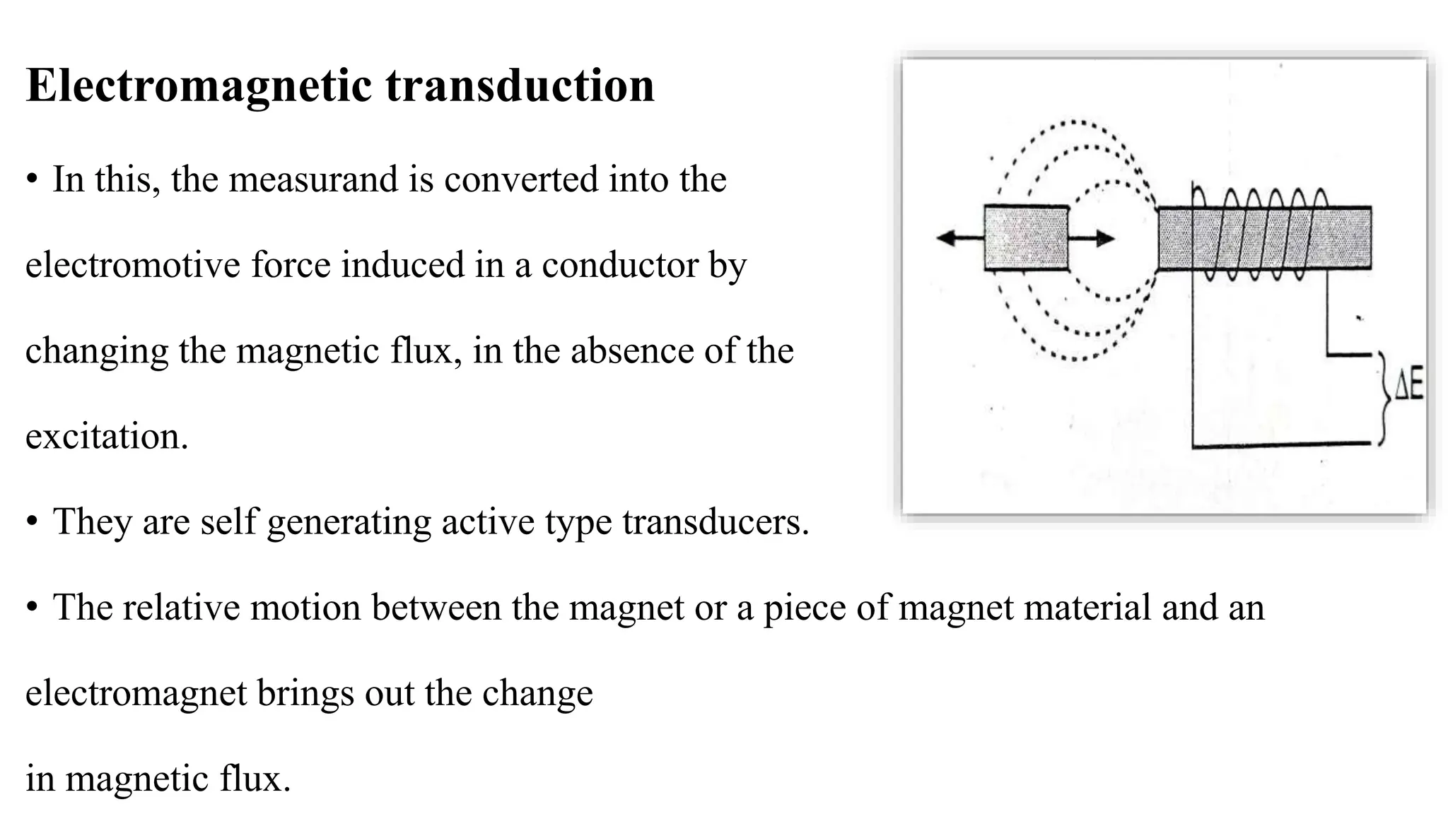 Electromagnetic transduction
• In this, the measurand is converted into the
electromotive force induced in a conductor by
changing the magnetic flux, in the absence of the
excitation.
• They are self generating active type transducers.
• The relative motion between the magnet or a piece of magnet material and an
electromagnet brings out the change
in magnetic flux.
 