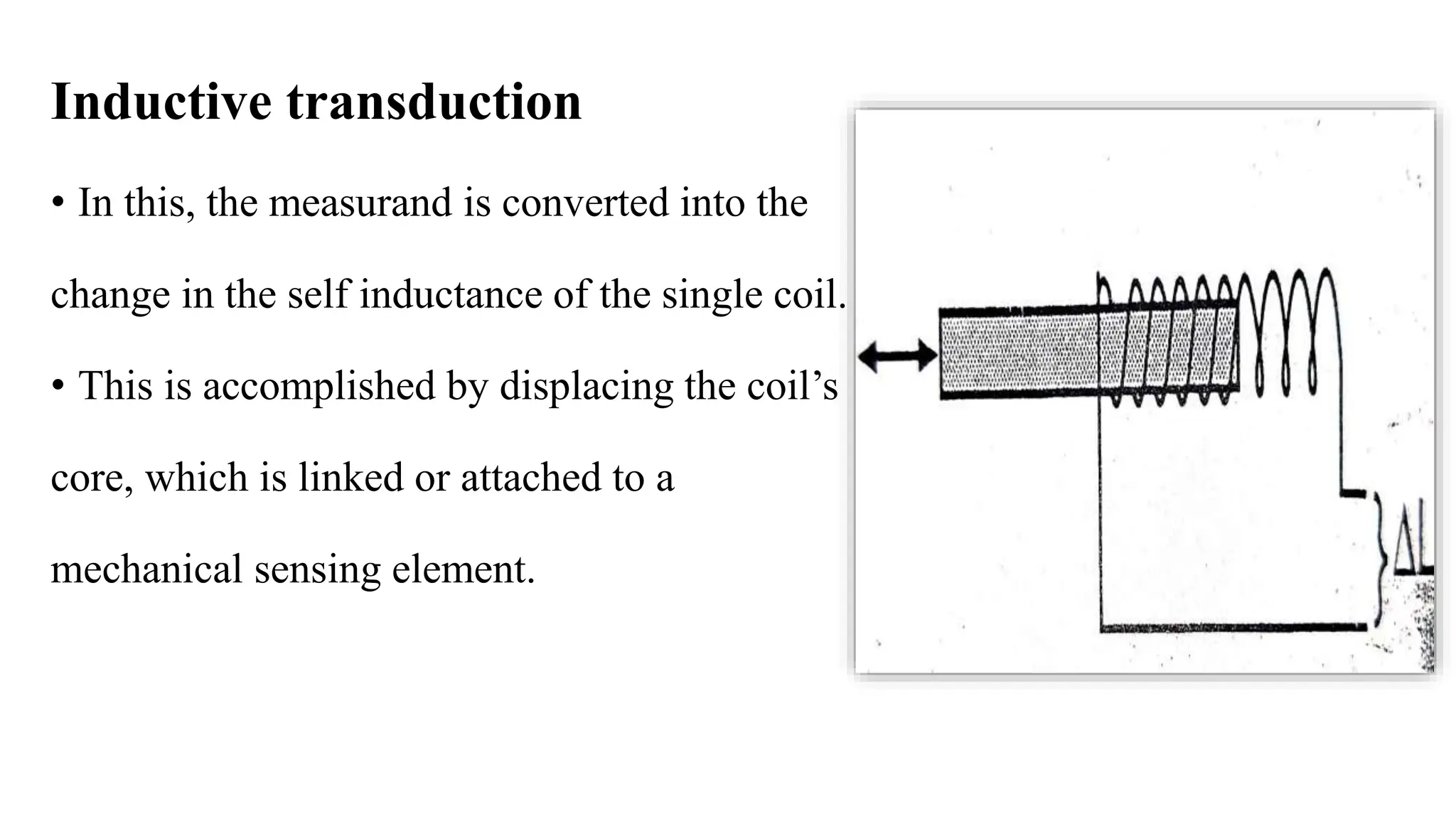 Inductive transduction
• In this, the measurand is converted into the
change in the self inductance of the single coil.
• This is accomplished by displacing the coil’s
core, which is linked or attached to a
mechanical sensing element.
 