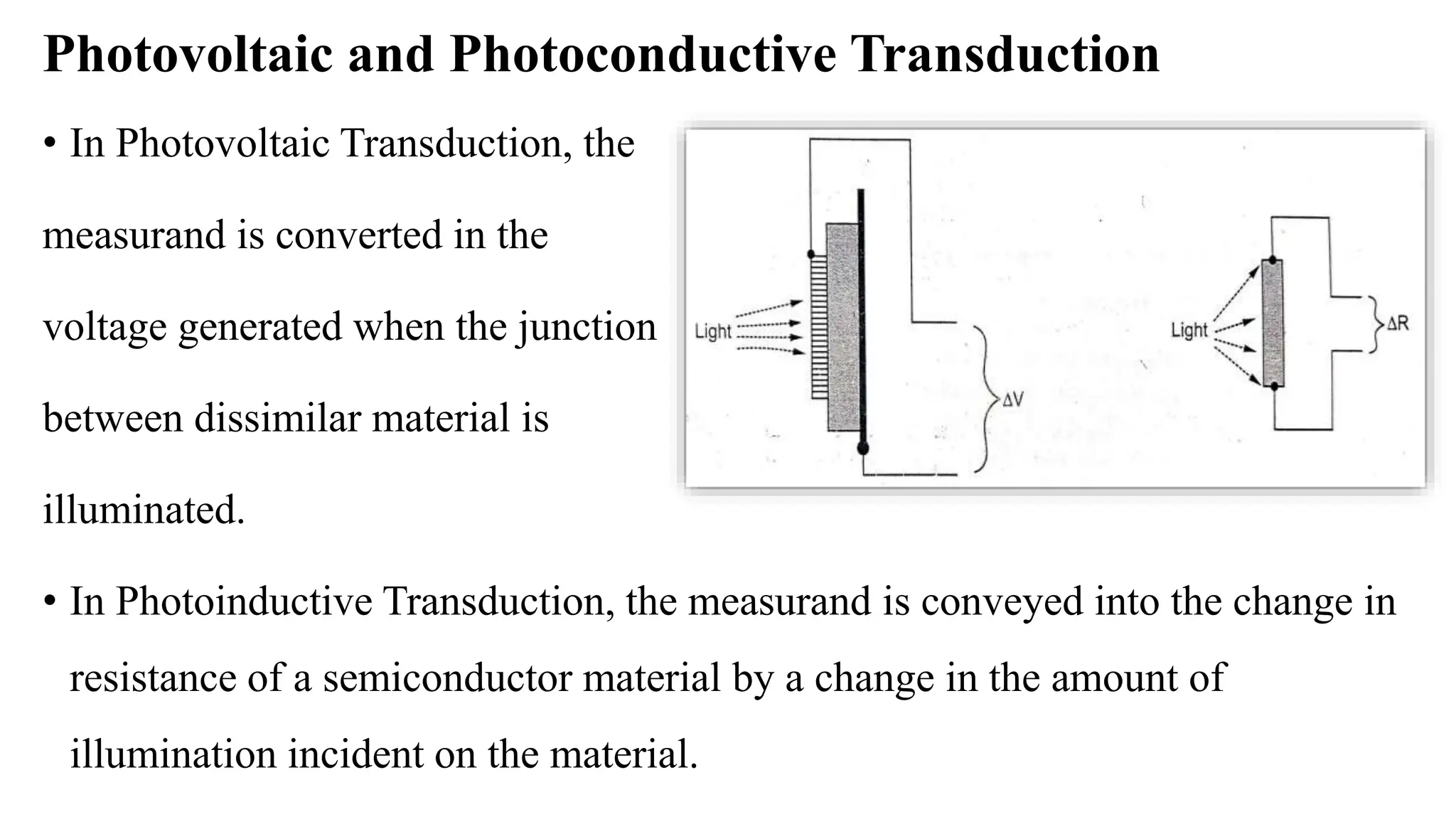 Photovoltaic and Photoconductive Transduction
• In Photovoltaic Transduction, the
measurand is converted in the
voltage generated when the junction
between dissimilar material is
illuminated.
• In Photoinductive Transduction, the measurand is conveyed into the change in
resistance of a semiconductor material by a change in the amount of
illumination incident on the material.
 