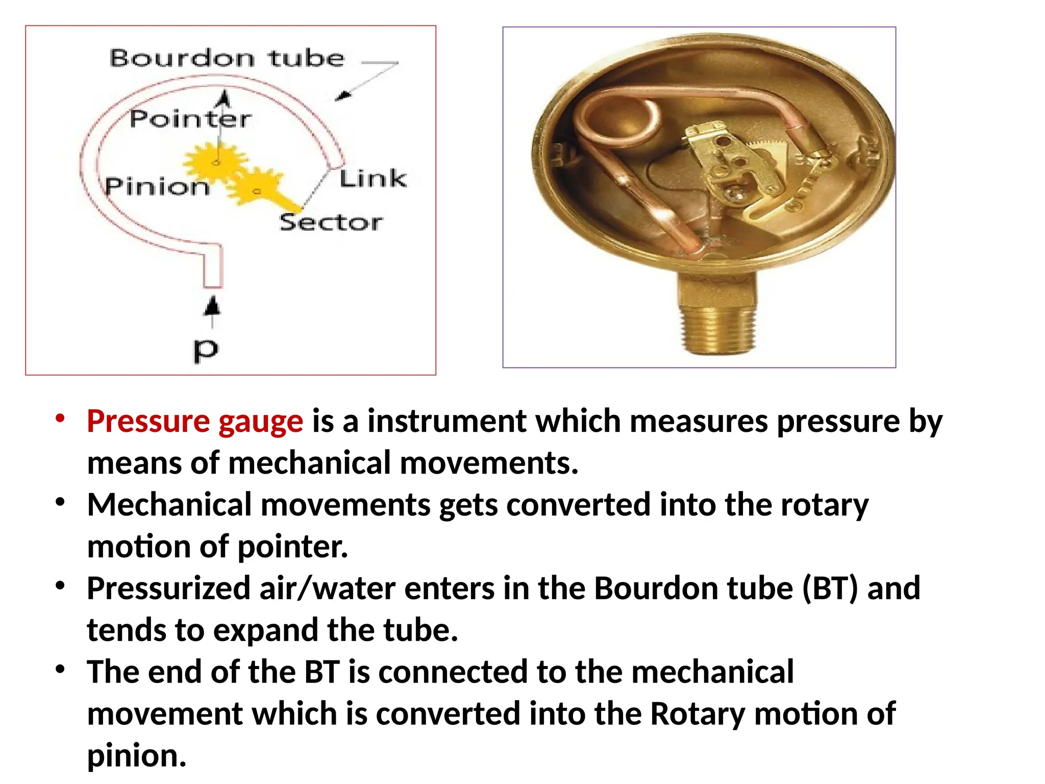 • Pressure gauge is a instrument which measures pressure by
means of mechanical movements.
• Mechanical movements gets converted into the rotary
motion of pointer.
• Pressurized air/water enters in the Bourdon tube (BT) and
tends to expand the tube.
• The end of the BT is connected to the mechanical
movement which is converted into the Rotary motion of
pinion.
 