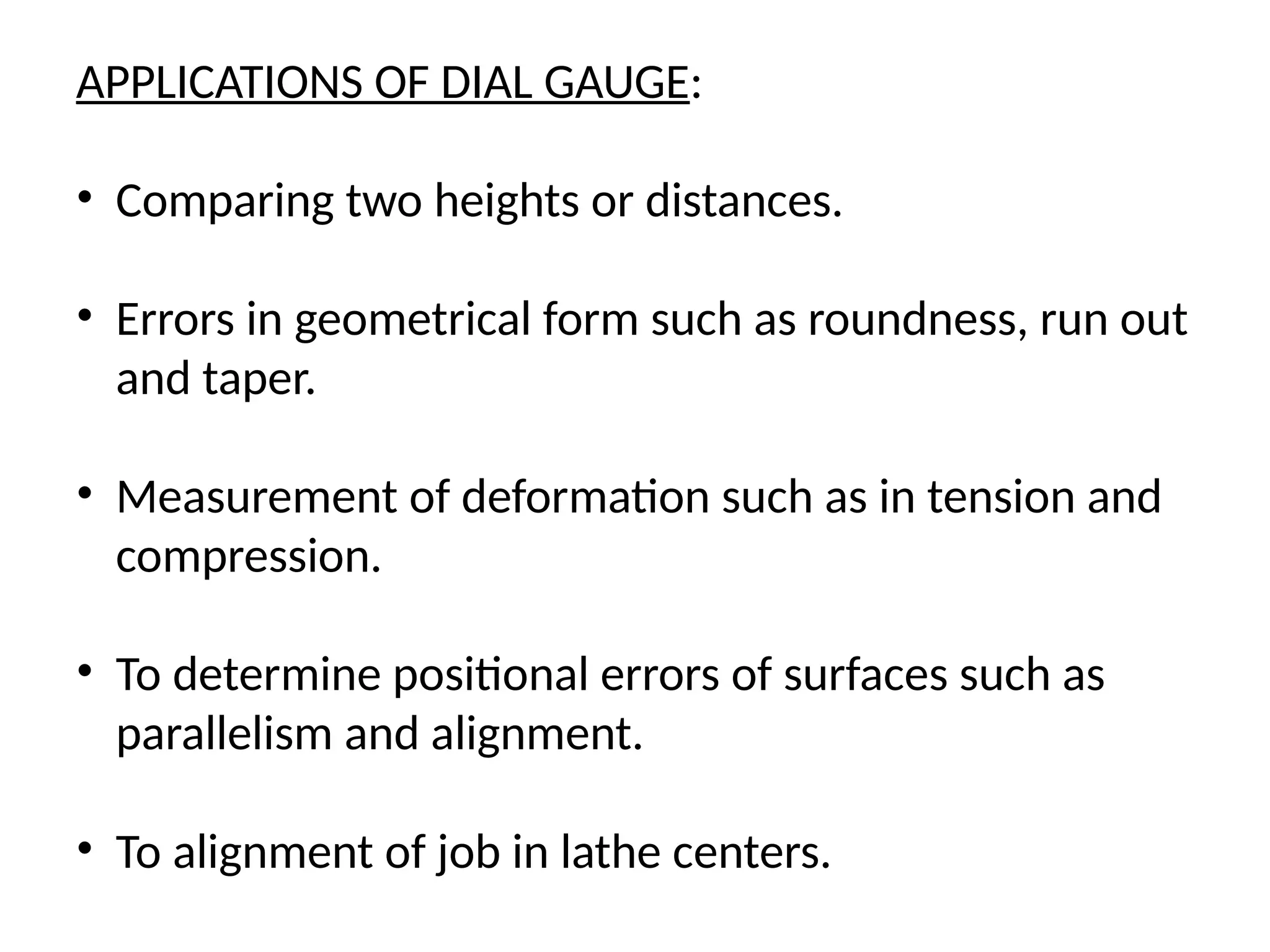 APPLICATIONS OF DIAL GAUGE:
• Comparing two heights or distances.
• Errors in geometrical form such as roundness, run out
and taper.
• Measurement of deformation such as in tension and
compression.
• To determine positional errors of surfaces such as
parallelism and alignment.
• To alignment of job in lathe centers.
 