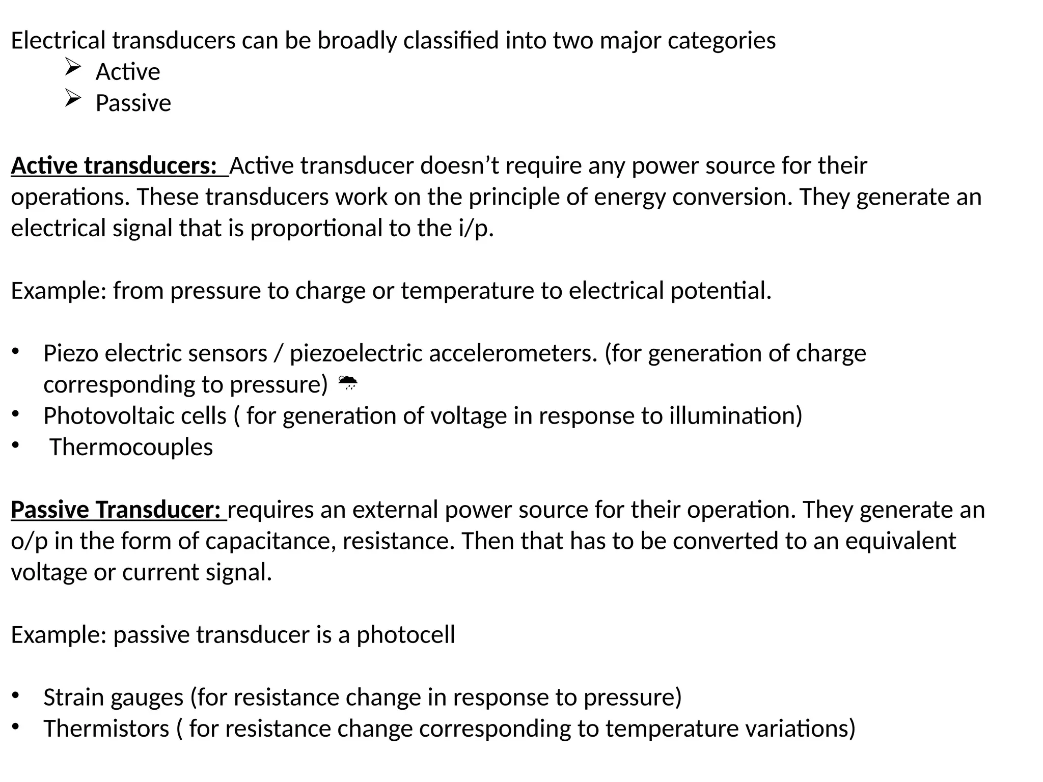 Electrical transducers can be broadly classified into two major categories
 Active
 Passive
Active transducers: Active transducer doesn’t require any power source for their
operations. These transducers work on the principle of energy conversion. They generate an
electrical signal that is proportional to the i/p.
Example: from pressure to charge or temperature to electrical potential.
• Piezo electric sensors / piezoelectric accelerometers. (for generation of charge
corresponding to pressure) 
• Photovoltaic cells ( for generation of voltage in response to illumination)
• Thermocouples
Passive Transducer: requires an external power source for their operation. They generate an
o/p in the form of capacitance, resistance. Then that has to be converted to an equivalent
voltage or current signal.
Example: passive transducer is a photocell
• Strain gauges (for resistance change in response to pressure)
• Thermistors ( for resistance change corresponding to temperature variations)
 