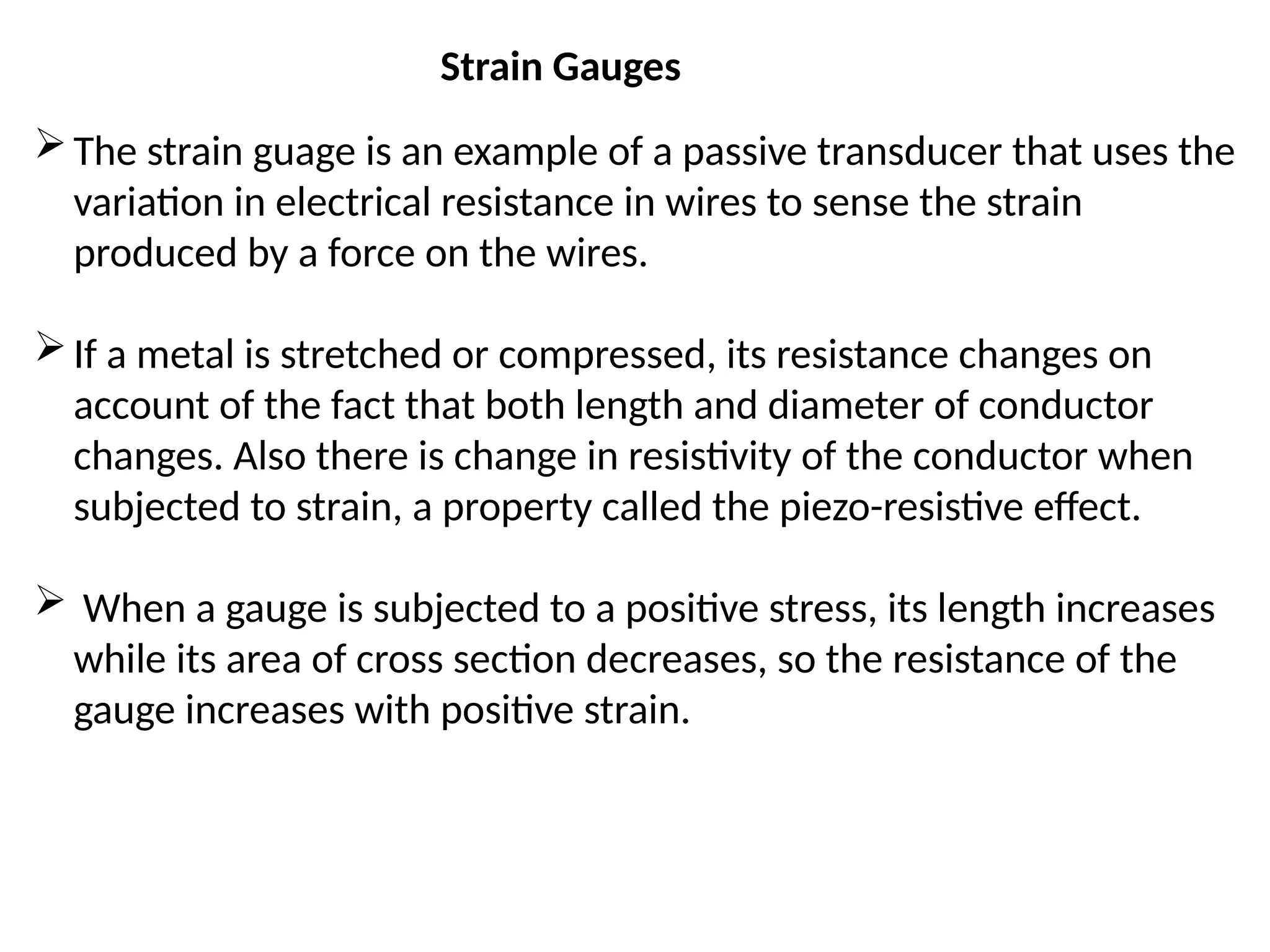 Strain Gauges
The strain guage is an example of a passive transducer that uses the
variation in electrical resistance in wires to sense the strain
produced by a force on the wires.
If a metal is stretched or compressed, its resistance changes on
account of the fact that both length and diameter of conductor
changes. Also there is change in resistivity of the conductor when
subjected to strain, a property called the piezo-resistive effect.
 When a gauge is subjected to a positive stress, its length increases
while its area of cross section decreases, so the resistance of the
gauge increases with positive strain.
 