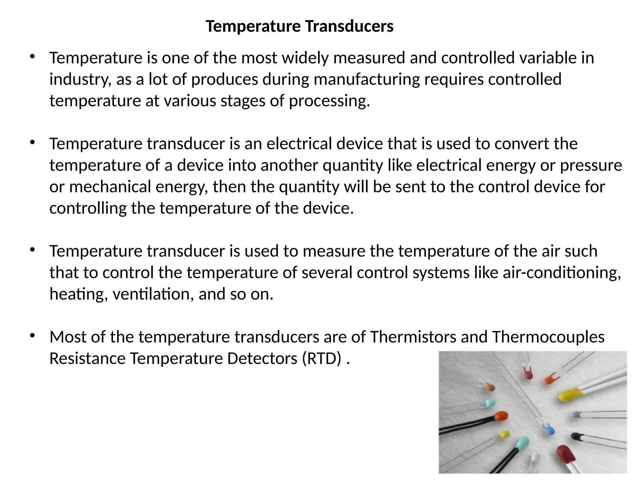 • Temperature is one of the most widely measured and controlled variable in
industry, as a lot of produces during manufacturing requires controlled
temperature at various stages of processing.
• Temperature transducer is an electrical device that is used to convert the
temperature of a device into another quantity like electrical energy or pressure
or mechanical energy, then the quantity will be sent to the control device for
controlling the temperature of the device.
• Temperature transducer is used to measure the temperature of the air such
that to control the temperature of several control systems like air-conditioning,
heating, ventilation, and so on.
• Most of the temperature transducers are of Thermistors and Thermocouples
Resistance Temperature Detectors (RTD) .
Temperature Transducers
 