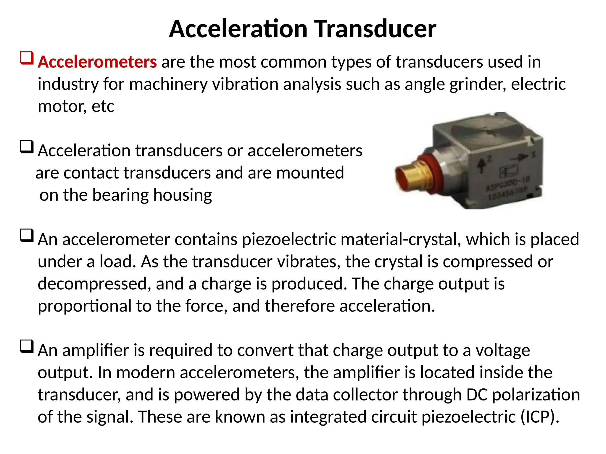 Acceleration Transducer
Accelerometers are the most common types of transducers used in
industry for machinery vibration analysis such as angle grinder, electric
motor, etc
Acceleration transducers or accelerometers
are contact transducers and are mounted
on the bearing housing
An accelerometer contains piezoelectric material-crystal, which is placed
under a load. As the transducer vibrates, the crystal is compressed or
decompressed, and a charge is produced. The charge output is
proportional to the force, and therefore acceleration.
An amplifier is required to convert that charge output to a voltage
output. In modern accelerometers, the amplifier is located inside the
transducer, and is powered by the data collector through DC polarization
of the signal. These are known as integrated circuit piezoelectric (ICP).
 