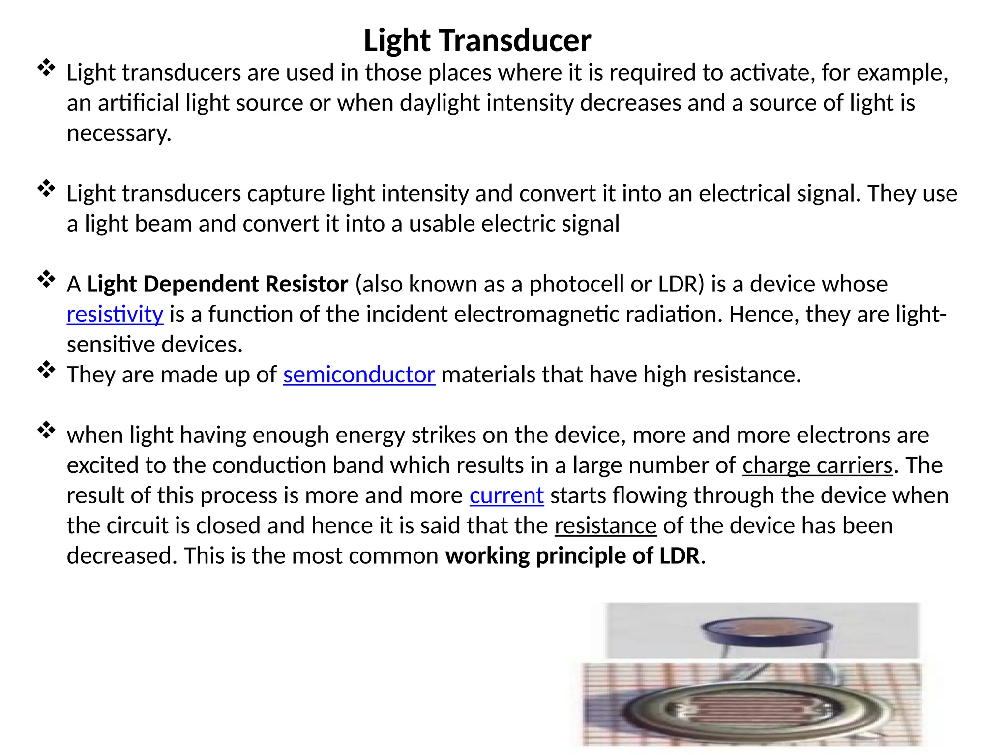 Light Transducer
 Light transducers are used in those places where it is required to activate, for example,
an artificial light source or when daylight intensity decreases and a source of light is
necessary.
 Light transducers capture light intensity and convert it into an electrical signal. They use
a light beam and convert it into a usable electric signal
 A Light Dependent Resistor (also known as a photocell or LDR) is a device whose
resistivity is a function of the incident electromagnetic radiation. Hence, they are light-
sensitive devices.
 They are made up of semiconductor materials that have high resistance.
 when light having enough energy strikes on the device, more and more electrons are
excited to the conduction band which results in a large number of charge carriers. The
result of this process is more and more current starts flowing through the device when
the circuit is closed and hence it is said that the resistance of the device has been
decreased. This is the most common working principle of LDR.
 