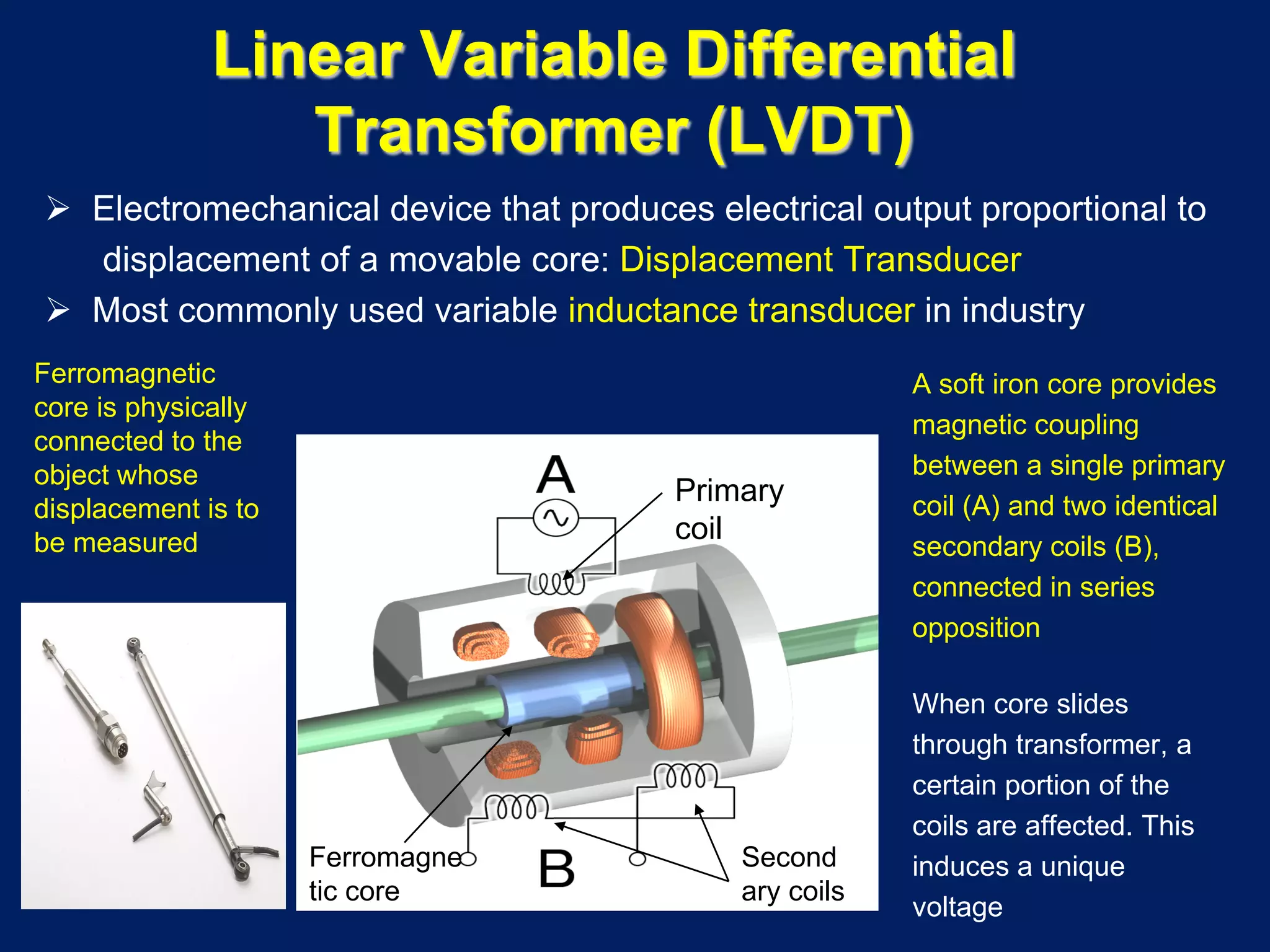  Electromechanical device that produces electrical output proportional to
displacement of a movable core: Displacement Transducer
 Most commonly used variable inductance transducer in industry
A soft iron core provides
magnetic coupling
between a single primary
coil (A) and two identical
secondary coils (B),
connected in series
opposition
When core slides
through transformer, a
certain portion of the
coils are affected. This
induces a unique
voltage
Linear Variable Differential
Transformer (LVDT)
Primary
coil
Second
ary coils
Ferromagne
tic core
Ferromagnetic
core is physically
connected to the
object whose
displacement is to
be measured
 