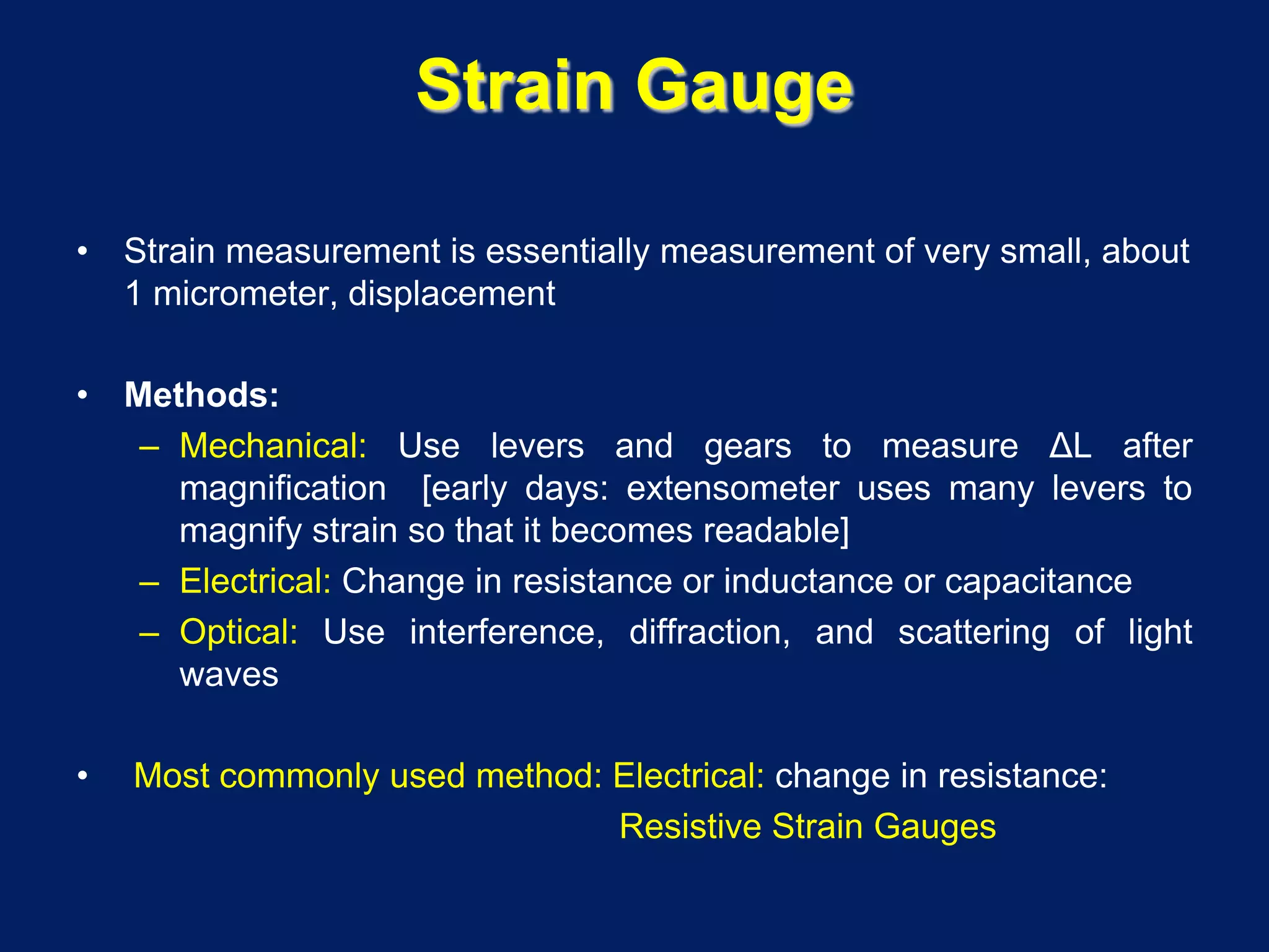 Strain Gauge
• Strain measurement is essentially measurement of very small, about
1 micrometer, displacement
• Methods:
– Mechanical: Use levers and gears to measure ΔL after
magnification [early days: extensometer uses many levers to
magnify strain so that it becomes readable]
– Electrical: Change in resistance or inductance or capacitance
– Optical: Use interference, diffraction, and scattering of light
waves
• Most commonly used method: Electrical: change in resistance:
Resistive Strain Gauges
 