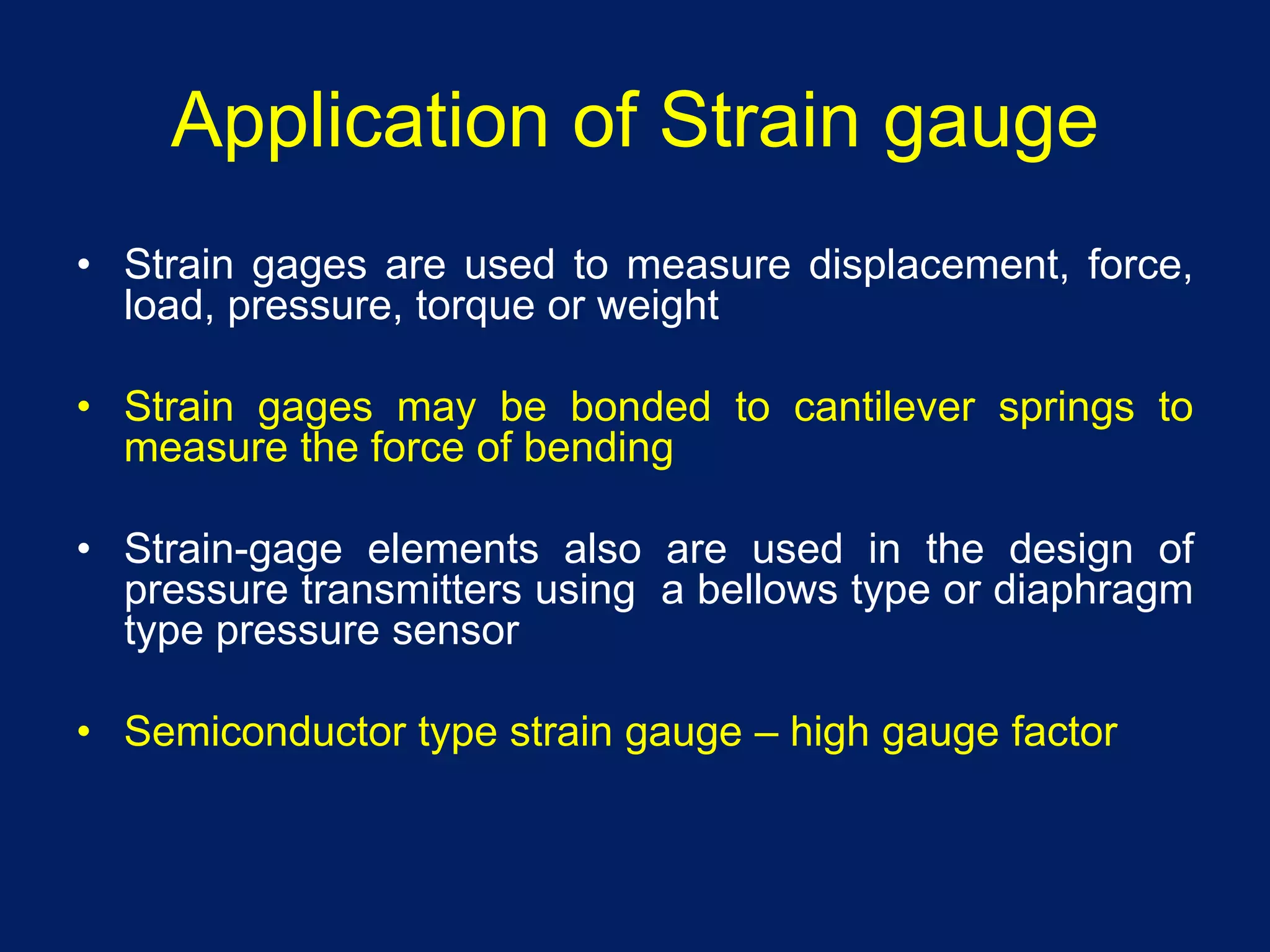Application of Strain gauge
• Strain gages are used to measure displacement, force,
load, pressure, torque or weight
• Strain gages may be bonded to cantilever springs to
measure the force of bending
• Strain-gage elements also are used in the design of
pressure transmitters using a bellows type or diaphragm
type pressure sensor
• Semiconductor type strain gauge – high gauge factor
 