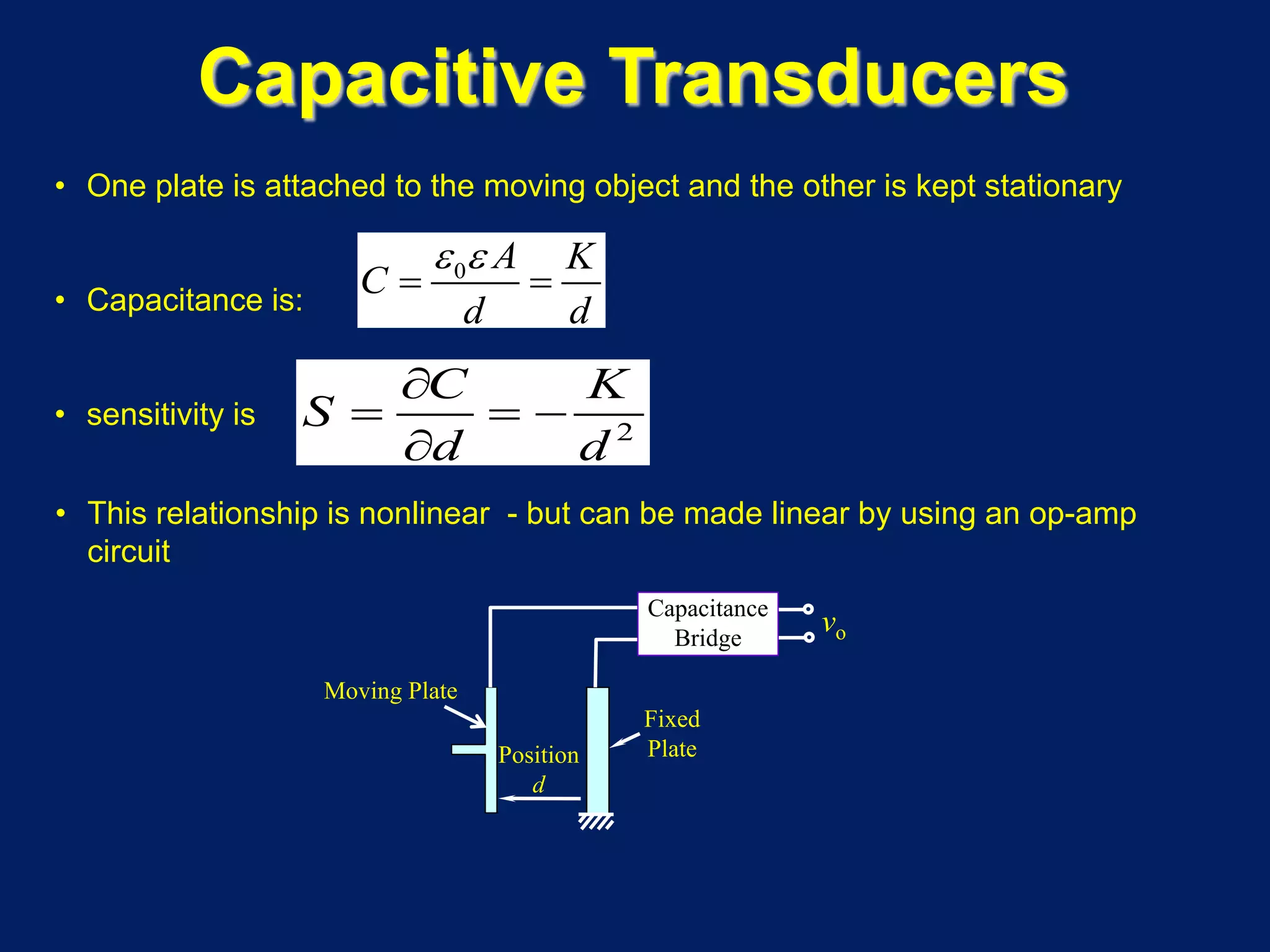 • One plate is attached to the moving object and the other is kept stationary
• Capacitance is:
• sensitivity is
• This relationship is nonlinear - but can be made linear by using an op-amp
circuit
2
C K
S
d d
∂
= = −
∂
Capacitive Transducers
0 A K
C
d d
ε ε
= =
Moving Plate
Position
d
vo
Fixed
Plate
Capacitance
Bridge
 
