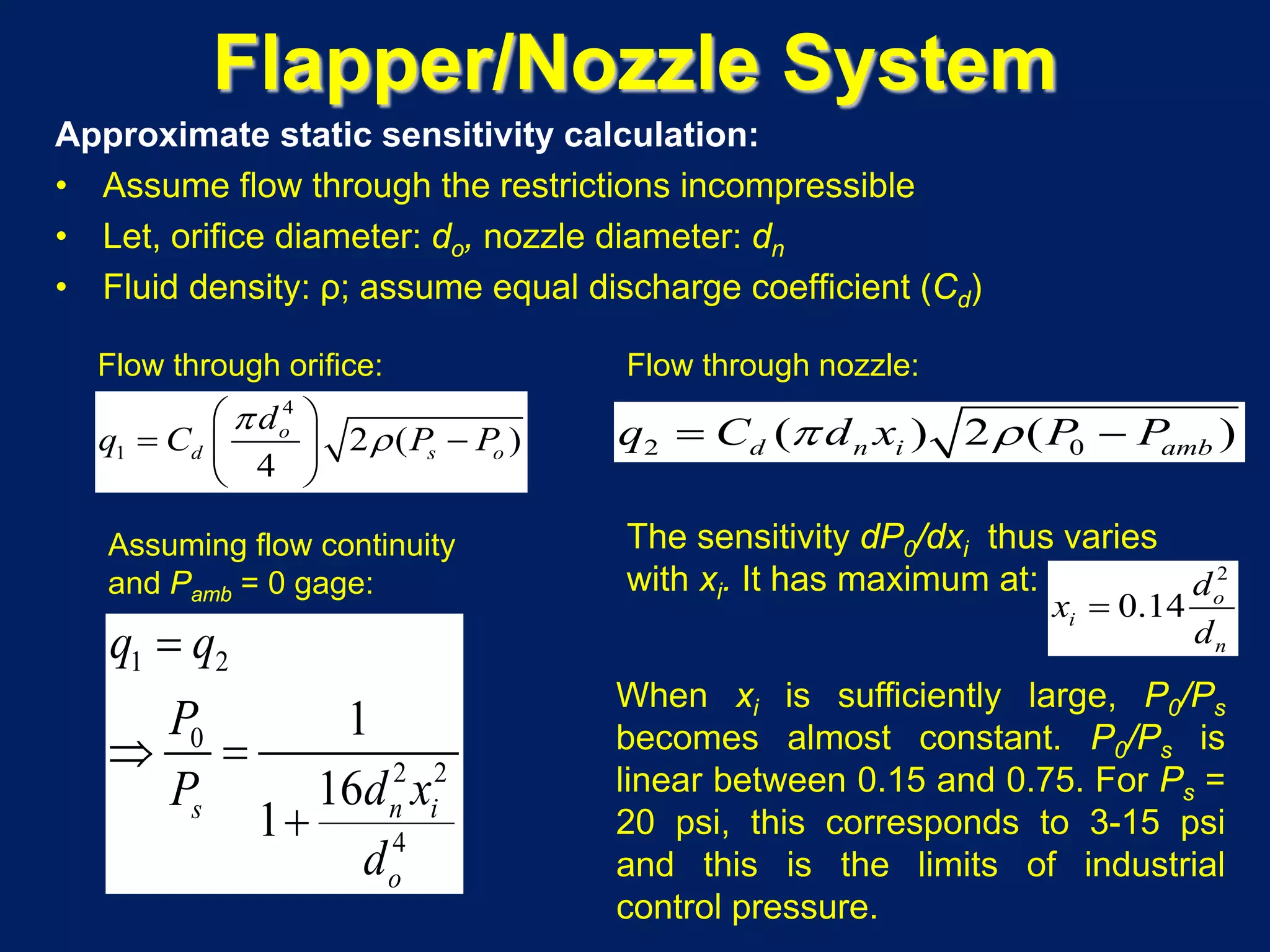 Flapper/Nozzle System
Approximate static sensitivity calculation:
• Assume flow through the restrictions incompressible
• Let, orifice diameter: do, nozzle diameter: dn
• Fluid density: ρ; assume equal discharge coefficient (Cd)
4
1 2 ( )
4
o
d s o
d
q C P P
π
ρ
 
− 
 
2 0( ) 2 ( )d n i ambq C d x P Pπ ρ= −
1 2
0
2 2
4
1
16
1 n is
o
q q
P
d xP
d
=
⇒ =
+
The sensitivity dP0/dxi thus varies
with xi. It has maximum at: 2
0.14 o
i
n
d
x
d
=
When xi is sufficiently large, P0/Ps
becomes almost constant. P0/Ps is
linear between 0.15 and 0.75. For Ps =
20 psi, this corresponds to 3-15 psi
and this is the limits of industrial
control pressure.
Flow through orifice: Flow through nozzle:
Assuming flow continuity
and Pamb = 0 gage:
 