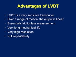 Advantages of LVDT
• LVDT is a very sensitive transducer
• Over a range of motion, the output is linear
• Essentially frictionless measurement
• Very long mechanical life
• Very high resolution
• Null repeatability
 