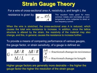 Strain Gauge Theory
For a wire of cross-sectional area A, resistivity ρ, and length L the
resistance is given by: L
R
A
ρ
=
fractional changein resistance
fractional changein length
R
R
L
L
∆
=
∆
=
/ /
/ a
R R R R
G
L L ε
∆ ∆
= =
∆
To provide a means of comparing performance of various gauges,
the gauge factor, or strain sensitivity, of a gauge is defined as:
Higher gauge factors are generally more desirable -- the higher the
gauge factor the higher the resolution of the strain gauge
This equation holds good for many
common metals and nonmetals at room
temperature when subjected to direct or
low frequency current
When the wire is stretched, the cross-sectional area A is reduced, which
causes the total wire resistance to increase. In addition, since the lattice
structure is altered by the strain, the resistivity of the material may also
change, and this, in general, causes the resistance to increase further.
 