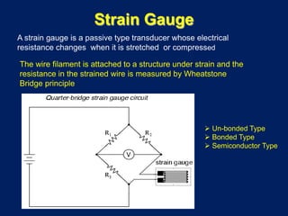 Strain Gauge
A strain gauge is a passive type transducer whose electrical
resistance changes when it is stretched or compressed
The wire filament is attached to a structure under strain and the
resistance in the strained wire is measured by Wheatstone
Bridge principle
 Un-bonded Type
 Bonded Type
 Semiconductor Type
 