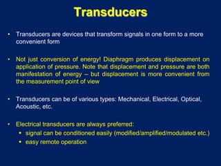 Transducers
• Transducers are devices that transform signals in one form to a more
convenient form
• Not just conversion of energy! Diaphragm produces displacement on
application of pressure. Note that displacement and pressure are both
manifestation of energy – but displacement is more convenient from
the measurement point of view
• Transducers can be of various types: Mechanical, Electrical, Optical,
Acoustic, etc.
• Electrical transducers are always preferred:
 signal can be conditioned easily (modified/amplified/modulated etc.)
 easy remote operation
 