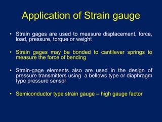 Application of Strain gauge
• Strain gages are used to measure displacement, force,
load, pressure, torque or weight
• Strain gages may be bonded to cantilever springs to
measure the force of bending
• Strain-gage elements also are used in the design of
pressure transmitters using a bellows type or diaphragm
type pressure sensor
• Semiconductor type strain gauge – high gauge factor
 