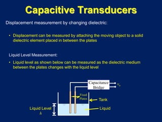 Displacement measurement by changing dielectric:
• Displacement can be measured by attaching the moving object to a solid
dielectric element placed in between the plates
Liquid Level Measurement:
• Liquid level as shown below can be measured as the dielectric medium
between the plates changes with the liquid level
vo
Fixed
Plates
Liquid Level
h
Liquid
Capacitance
Bridge
Tank
Capacitive Transducers
 