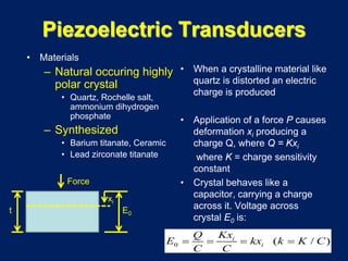 Piezoelectric Transducers
• Materials
– Natural occuring highly
polar crystal
• Quartz, Rochelle salt,
ammonium dihydrogen
phosphate
– Synthesized
• Barium titanate, Ceramic
• Lead zirconate titanate
• When a crystalline material like
quartz is distorted an electric
charge is produced
• Application of a force P causes
deformation xi producing a
charge Q, where Q = Kxi
where K = charge sensitivity
constant
• Crystal behaves like a
capacitor, carrying a charge
across it. Voltage across
crystal E0 is:
0 ( / )i
i
KxQ
E kx k K C
C C
= = = =
Force
xi
E0t
 
