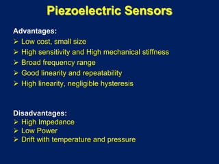 Piezoelectric Sensors
Advantages:
 Low cost, small size
 High sensitivity and High mechanical stiffness
 Broad frequency range
 Good linearity and repeatability
 High linearity, negligible hysteresis
Disadvantages:
 High Impedance
 Low Power
 Drift with temperature and pressure
 