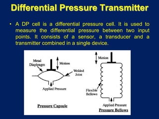 Differential Pressure Transmitter
• A DP cell is a differential pressure cell. It is used to
measure the differential pressure between two input
points. It consists of a sensor, a transducer and a
transmitter combined in a single device.
 